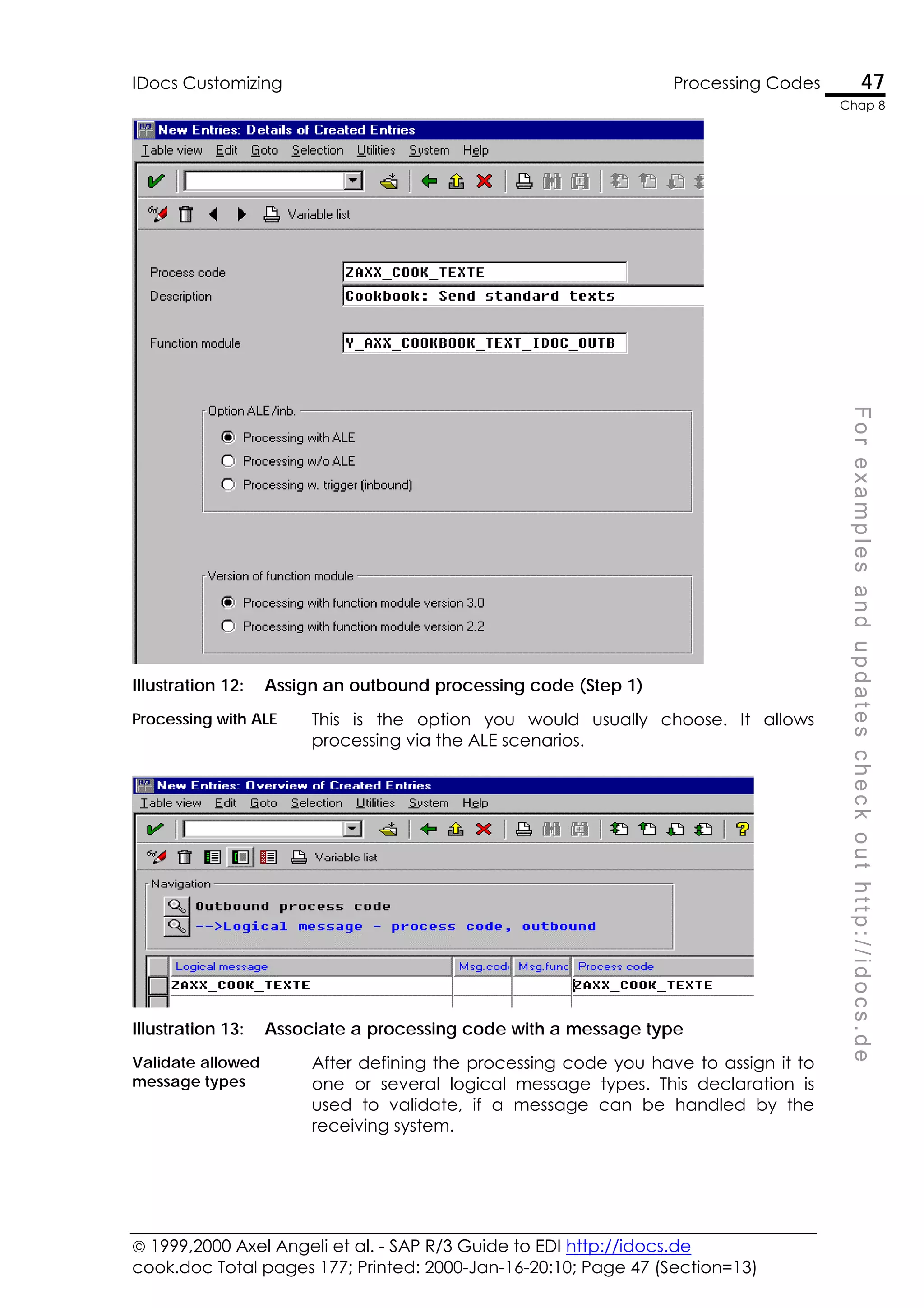  1999,2000 Axel Angeli et al. - SAP R/3 Guide to EDI http://idocs.de
cook.doc Total pages 177; Printed: 2000-Jan-16-20:10; Page 47 (Section=13)
IDocs Customizing Processing Codes 47
Chap 8
F
o
r
e
x
a
m
p
l
e
s
a
n
d
u
p
d
a
t
e
s
c
h
e
c
k
o
u
t
h
t
t
p
:
/
/
i
d
o
c
s
.
d
e
Illustration 12: Assign an outbound processing code (Step 1)
Processing with ALE This is the option you would usually choose. It allows
processing via the ALE scenarios.
Illustration 13: Associate a processing code with a message type
Validate allowed
message types
After defining the processing code you have to assign it to
one or several logical message types. This declaration is
used to validate, if a message can be handled by the
receiving system.
 