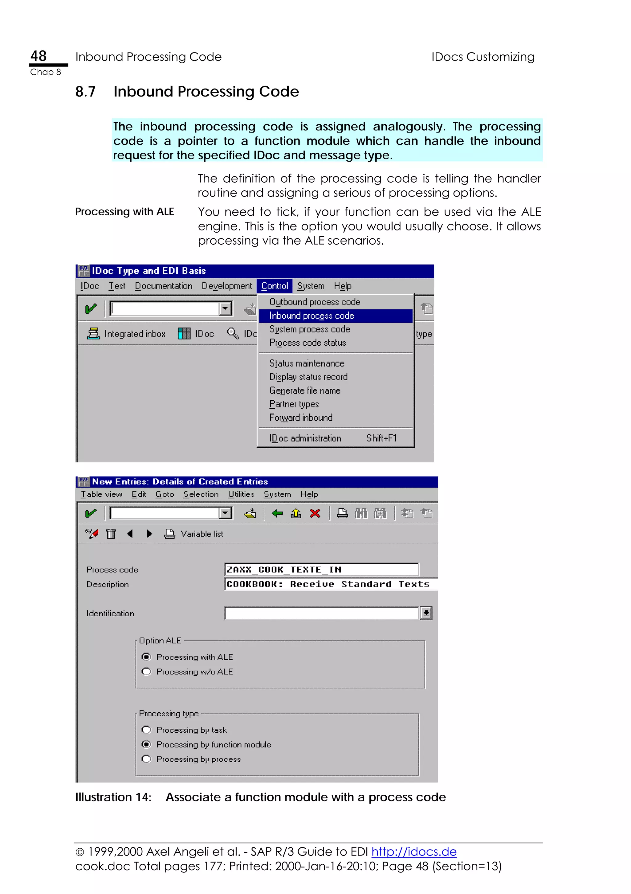  1999,2000 Axel Angeli et al. - SAP R/3 Guide to EDI http://idocs.de
cook.doc Total pages 177; Printed: 2000-Jan-16-20:10; Page 48 (Section=13)
48 Inbound Processing Code IDocs Customizing
Chap 8
8.7 Inbound Processing Code
The inbound processing code is assigned analogously. The processing
code is a pointer to a function module which can handle the inbound
request for the specified IDoc and message type.
The definition of the processing code is telling the handler
routine and assigning a serious of processing options.
Processing with ALE You need to tick, if your function can be used via the ALE
engine. This is the option you would usually choose. It allows
processing via the ALE scenarios.
Illustration 14: Associate a function module with a process code
 