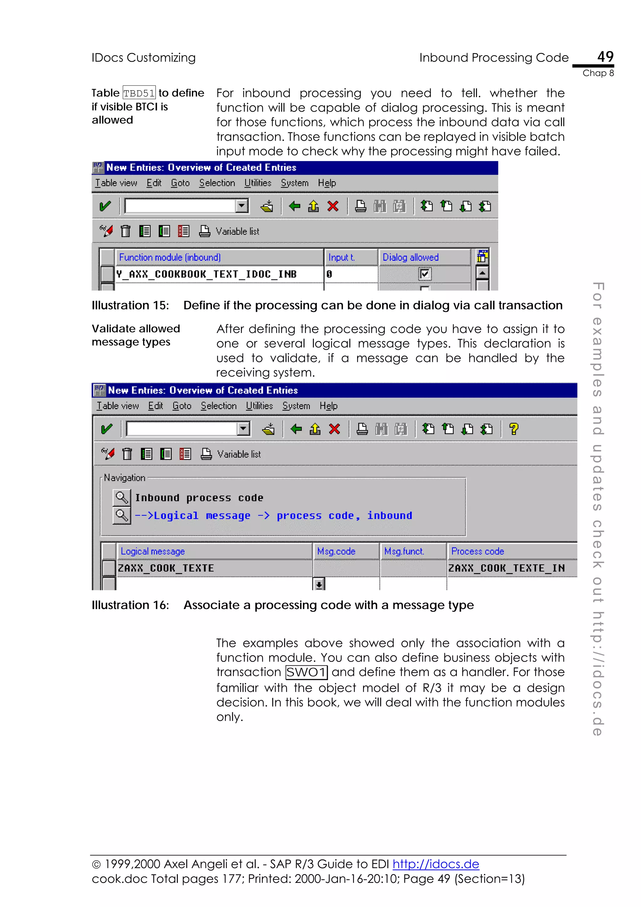  1999,2000 Axel Angeli et al. - SAP R/3 Guide to EDI http://idocs.de
cook.doc Total pages 177; Printed: 2000-Jan-16-20:10; Page 49 (Section=13)
IDocs Customizing Inbound Processing Code 49
Chap 8
F
o
r
e
x
a
m
p
l
e
s
a
n
d
u
p
d
a
t
e
s
c
h
e
c
k
o
u
t
h
t
t
p
:
/
/
i
d
o
c
s
.
d
e
Table TBD51 to define
if visible BTCI is
allowed
For inbound processing you need to tell. whether the
function will be capable of dialog processing. This is meant
for those functions, which process the inbound data via call
transaction. Those functions can be replayed in visible batch
input mode to check why the processing might have failed.
Illustration 15: Define if the processing can be done in dialog via call transaction
Validate allowed
message types
After defining the processing code you have to assign it to
one or several logical message types. This declaration is
used to validate, if a message can be handled by the
receiving system.
Illustration 16: Associate a processing code with a message type
The examples above showed only the association with a
function module. You can also define business objects with
transaction SWO1 and define them as a handler. For those
familiar with the object model of R/3 it may be a design
decision. In this book, we will deal with the function modules
only.
 