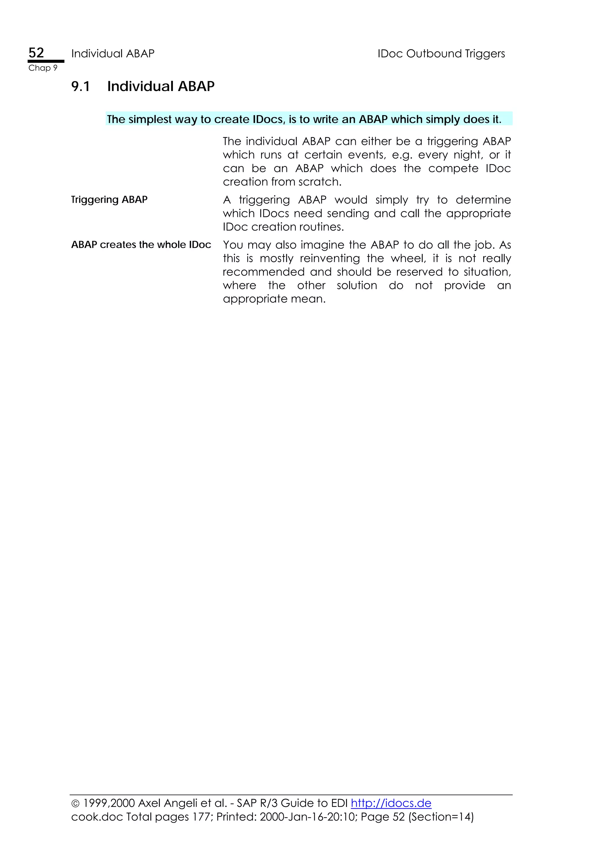  1999,2000 Axel Angeli et al. - SAP R/3 Guide to EDI http://idocs.de
cook.doc Total pages 177; Printed: 2000-Jan-16-20:10; Page 52 (Section=14)
52 Individual ABAP IDoc Outbound Triggers
Chap 9
9.1 Individual ABAP
The simplest way to create IDocs, is to write an ABAP which simply does it.
The individual ABAP can either be a triggering ABAP
which runs at certain events, e.g. every night, or it
can be an ABAP which does the compete IDoc
creation from scratch.
Triggering ABAP A triggering ABAP would simply try to determine
which IDocs need sending and call the appropriate
IDoc creation routines.
ABAP creates the whole IDoc You may also imagine the ABAP to do all the job. As
this is mostly reinventing the wheel, it is not really
recommended and should be reserved to situation,
where the other solution do not provide an
appropriate mean.
 