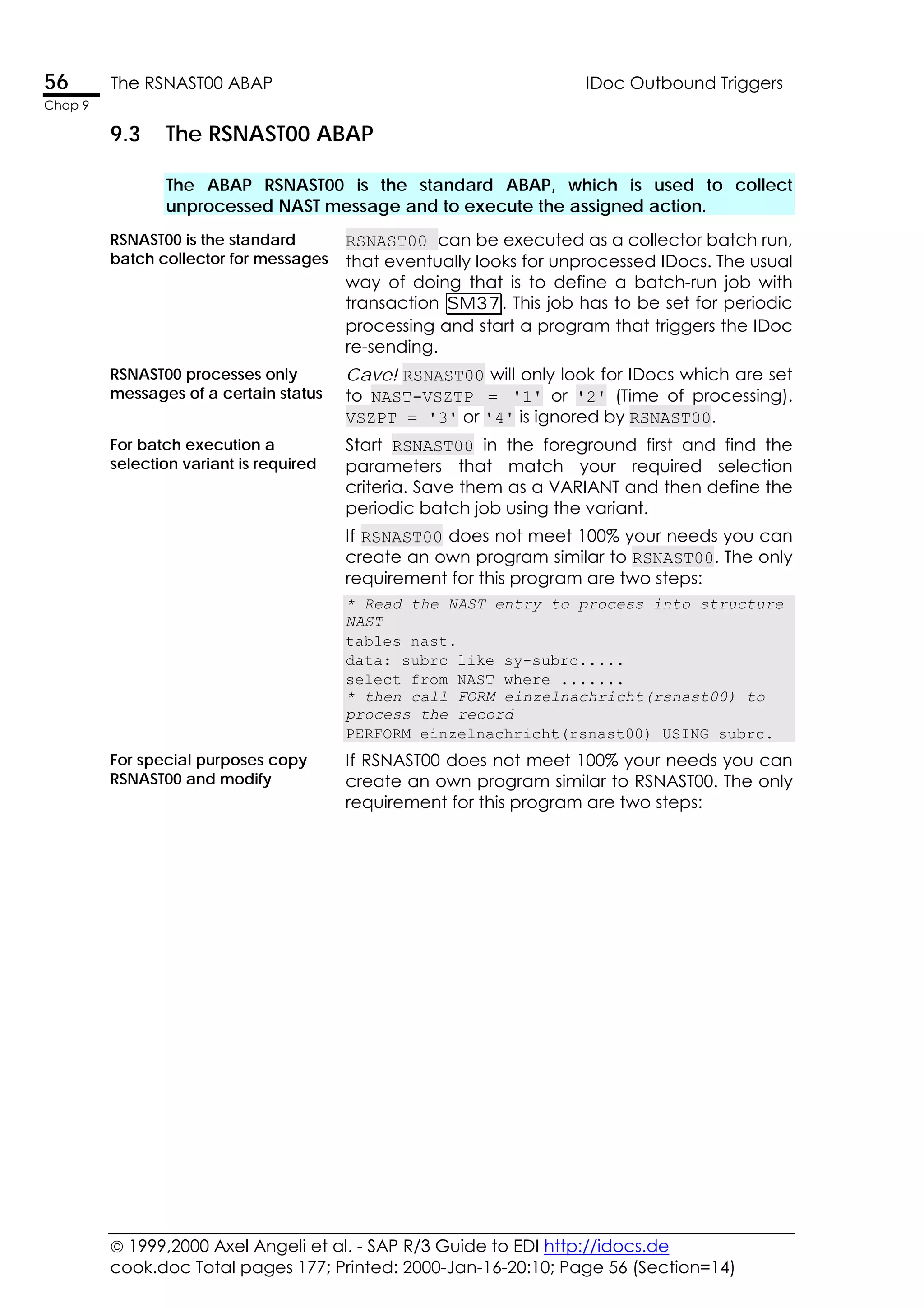  1999,2000 Axel Angeli et al. - SAP R/3 Guide to EDI http://idocs.de
cook.doc Total pages 177; Printed: 2000-Jan-16-20:10; Page 56 (Section=14)
56 The RSNAST00 ABAP IDoc Outbound Triggers
Chap 9
9.3 The RSNAST00 ABAP
The ABAP RSNAST00 is the standard ABAP, which is used to collect
unprocessed NAST message and to execute the assigned action.
RSNAST00 is the standard
batch collector for messages
RSNAST00 can be executed as a collector batch run,
that eventually looks for unprocessed IDocs. The usual
way of doing that is to define a batch-run job with
transaction SM37. This job has to be set for periodic
processing and start a program that triggers the IDoc
re-sending.
RSNAST00 processes only
messages of a certain status
Cave! RSNAST00 will only look for IDocs which are set
to NAST-VSZTP = '1' or '2' (Time of processing).
VSZPT = '3' or '4' is ignored by RSNAST00.
For batch execution a
selection variant is required
Start RSNAST00 in the foreground first and find the
parameters that match your required selection
criteria. Save them as a VARIANT and then define the
periodic batch job using the variant.
If RSNAST00 does not meet 100% your needs you can
create an own program similar to RSNAST00. The only
requirement for this program are two steps:
* Read the NAST entry to process into structure
NAST
tables nast.
data: subrc like sy-subrc.....
select from NAST where .......
* then call FORM einzelnachricht(rsnast00) to
process the record
PERFORM einzelnachricht(rsnast00) USING subrc.
For special purposes copy
RSNAST00 and modify
If RSNAST00 does not meet 100% your needs you can
create an own program similar to RSNAST00. The only
requirement for this program are two steps:
 