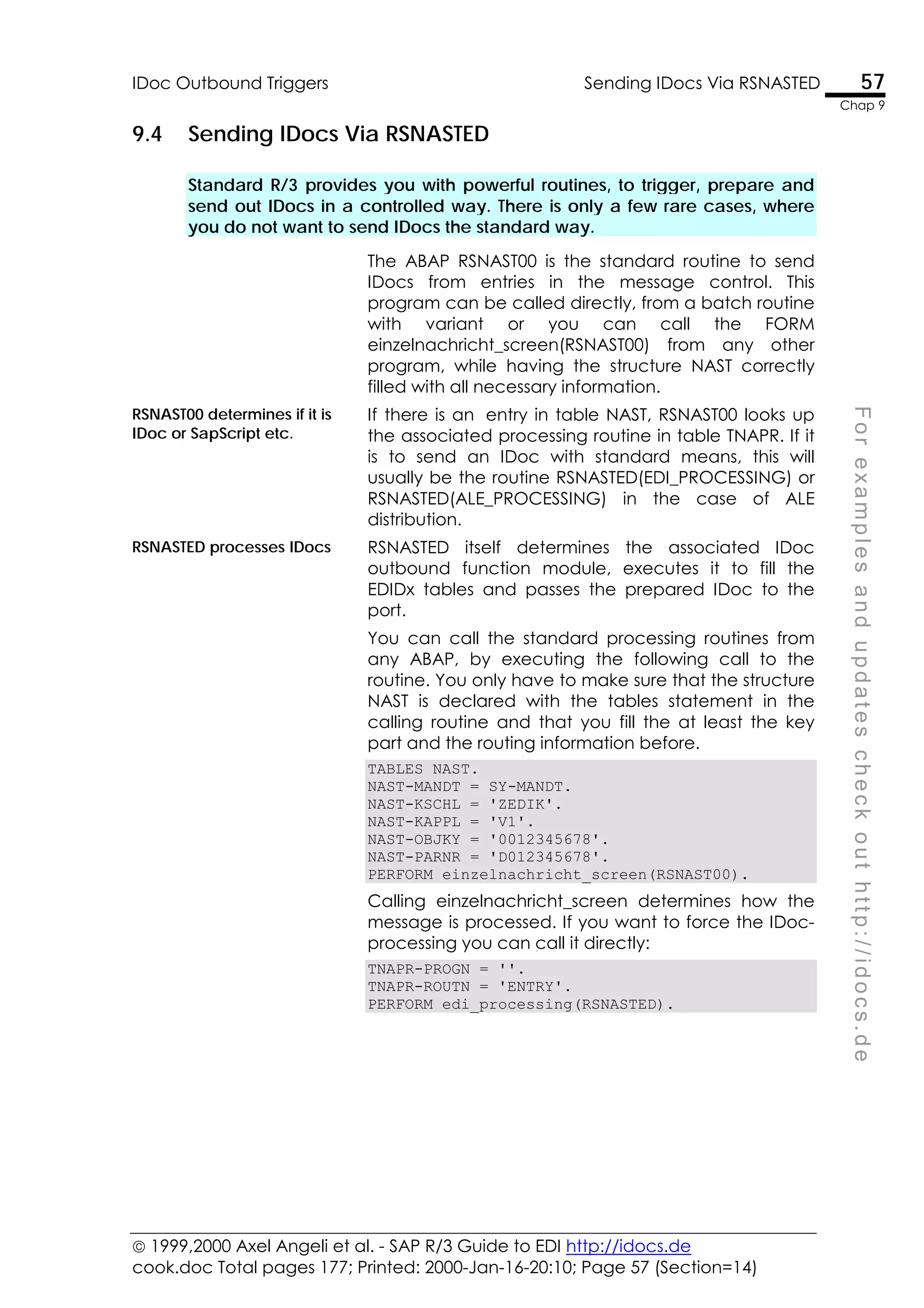 1999,2000 Axel Angeli et al. - SAP R/3 Guide to EDI http://idocs.de
cook.doc Total pages 177; Printed: 2000-Jan-16-20:10; Page 57 (Section=14)
IDoc Outbound Triggers Sending IDocs Via RSNASTED 57
Chap 9
F
o
r
e
x
a
m
p
l
e
s
a
n
d
u
p
d
a
t
e
s
c
h
e
c
k
o
u
t
h
t
t
p
:
/
/
i
d
o
c
s
.
d
e
9.4 Sending IDocs Via RSNASTED
Standard R/3 provides you with powerful routines, to trigger, prepare and
send out IDocs in a controlled way. There is only a few rare cases, where
you do not want to send IDocs the standard way.
The ABAP RSNAST00 is the standard routine to send
IDocs from entries in the message control. This
program can be called directly, from a batch routine
with variant or you can call the FORM
einzelnachricht_screen(RSNAST00) from any other
program, while having the structure NAST correctly
filled with all necessary information.
RSNAST00 determines if it is
IDoc or SapScript etc.
If there is an entry in table NAST, RSNAST00 looks up
the associated processing routine in table TNAPR. If it
is to send an IDoc with standard means, this will
usually be the routine RSNASTED(EDI_PROCESSING) or
RSNASTED(ALE_PROCESSING) in the case of ALE
distribution.
RSNASTED processes IDocs RSNASTED itself determines the associated IDoc
outbound function module, executes it to fill the
EDIDx tables and passes the prepared IDoc to the
port.
You can call the standard processing routines from
any ABAP, by executing the following call to the
routine. You only have to make sure that the structure
NAST is declared with the tables statement in the
calling routine and that you fill the at least the key
part and the routing information before.
TABLES NAST.
NAST-MANDT = SY-MANDT.
NAST-KSCHL = 'ZEDIK'.
NAST-KAPPL = 'V1'.
NAST-OBJKY = '0012345678'.
NAST-PARNR = 'D012345678'.
PERFORM einzelnachricht_screen(RSNAST00).
Calling einzelnachricht_screen determines how the
message is processed. If you want to force the IDoc-
processing you can call it directly:
TNAPR-PROGN = ''.
TNAPR-ROUTN = 'ENTRY'.
PERFORM edi_processing(RSNASTED).
 