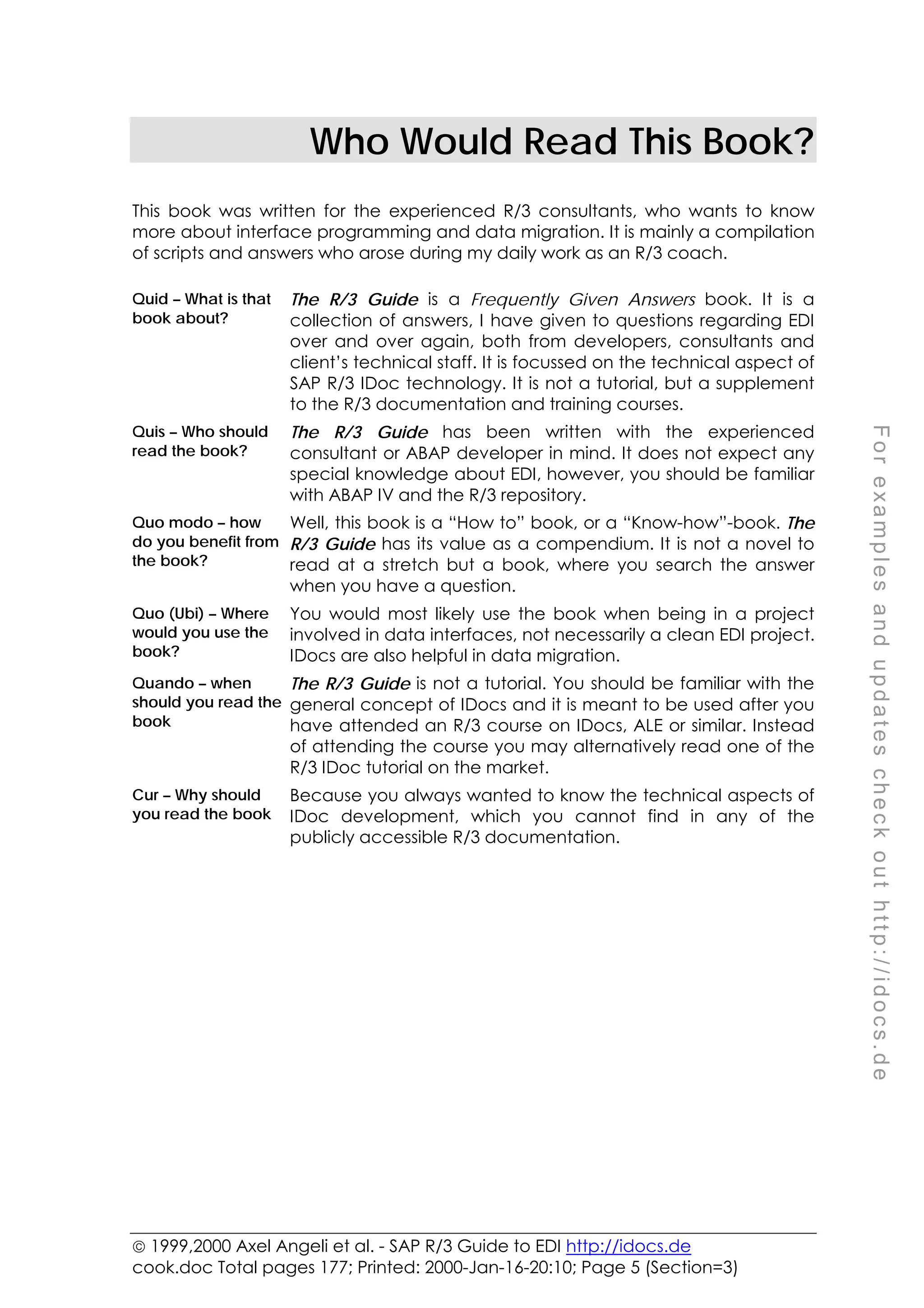  1999,2000 Axel Angeli et al. - SAP R/3 Guide to EDI http://idocs.de
cook.doc Total pages 177; Printed: 2000-Jan-16-20:10; Page 5 (Section=3)
F
o
r
e
x
a
m
p
l
e
s
a
n
d
u
p
d
a
t
e
s
c
h
e
c
k
o
u
t
h
t
t
p
:
/
/
i
d
o
c
s
.
d
e
Who Would Read This Book?
This book was written for the experienced R/3 consultants, who wants to know
more about interface programming and data migration. It is mainly a compilation
of scripts and answers who arose during my daily work as an R/3 coach.
Quid – What is that
book about?
The R/3 Guide is a Frequently Given Answers book. It is a
collection of answers, I have given to questions regarding EDI
over and over again, both from developers, consultants and
client’s technical staff. It is focussed on the technical aspect of
SAP R/3 IDoc technology. It is not a tutorial, but a supplement
to the R/3 documentation and training courses.
Quis – Who should
read the book?
The R/3 Guide has been written with the experienced
consultant or ABAP developer in mind. It does not expect any
special knowledge about EDI, however, you should be familiar
with ABAP IV and the R/3 repository.
Quo modo – how
do you benefit from
the book?
Well, this book is a “How to” book, or a “Know-how”-book. The
R/3 Guide has its value as a compendium. It is not a novel to
read at a stretch but a book, where you search the answer
when you have a question.
Quo (Ubi) – Where
would you use the
book?
You would most likely use the book when being in a project
involved in data interfaces, not necessarily a clean EDI project.
IDocs are also helpful in data migration.
Quando – when
should you read the
book
The R/3 Guide is not a tutorial. You should be familiar with the
general concept of IDocs and it is meant to be used after you
have attended an R/3 course on IDocs, ALE or similar. Instead
of attending the course you may alternatively read one of the
R/3 IDoc tutorial on the market.
Cur – Why should
you read the book
Because you always wanted to know the technical aspects of
IDoc development, which you cannot find in any of the
publicly accessible R/3 documentation.
 