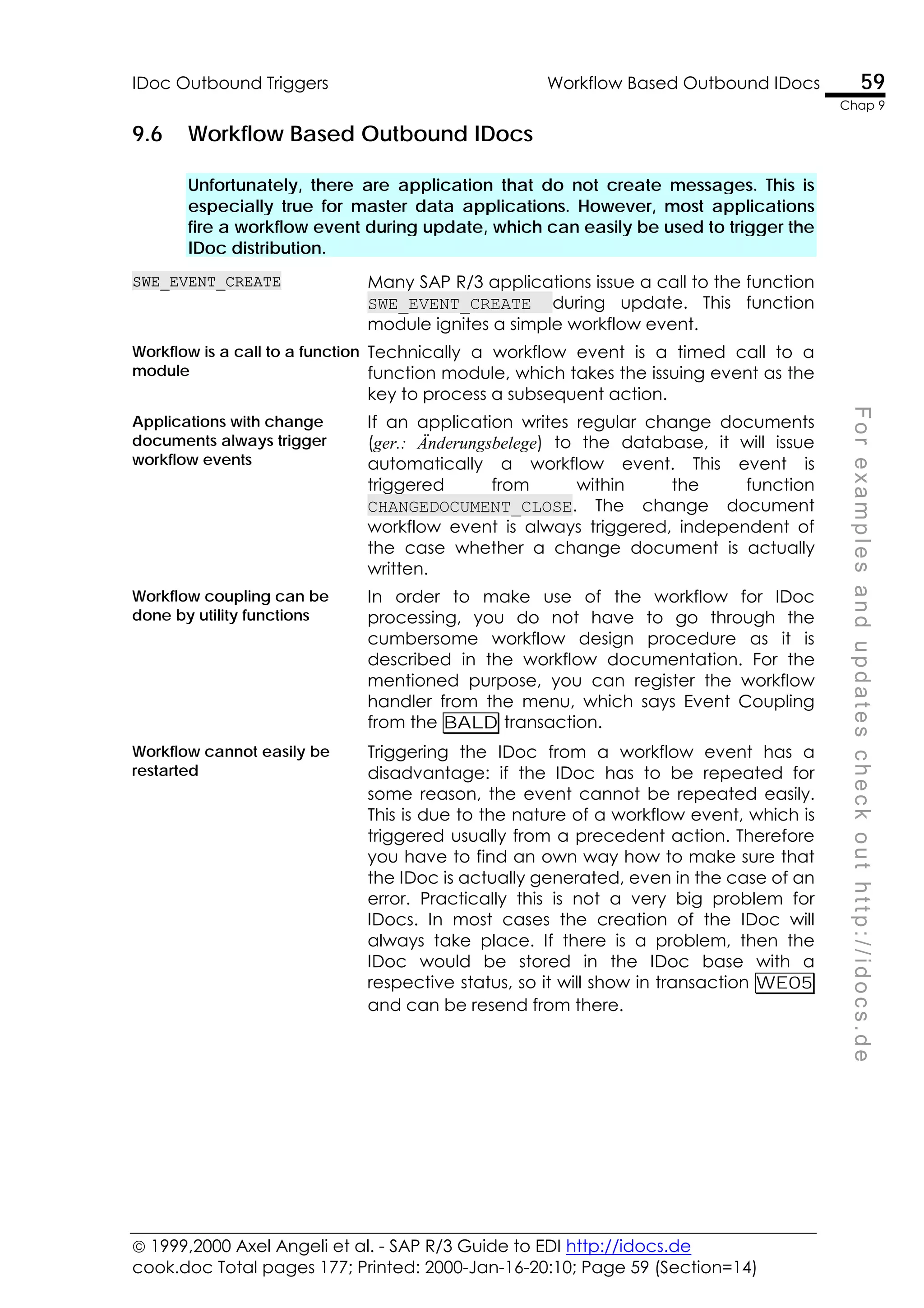  1999,2000 Axel Angeli et al. - SAP R/3 Guide to EDI http://idocs.de
cook.doc Total pages 177; Printed: 2000-Jan-16-20:10; Page 59 (Section=14)
IDoc Outbound Triggers Workflow Based Outbound IDocs 59
Chap 9
F
o
r
e
x
a
m
p
l
e
s
a
n
d
u
p
d
a
t
e
s
c
h
e
c
k
o
u
t
h
t
t
p
:
/
/
i
d
o
c
s
.
d
e
9.6 Workflow Based Outbound IDocs
Unfortunately, there are application that do not create messages. This is
especially true for master data applications. However, most applications
fire a workflow event during update, which can easily be used to trigger the
IDoc distribution.
SWE_EVENT_CREATE Many SAP R/3 applications issue a call to the function
SWE_EVENT_CREATE during update. This function
module ignites a simple workflow event.
Workflow is a call to a function
module
Technically a workflow event is a timed call to a
function module, which takes the issuing event as the
key to process a subsequent action.
Applications with change
documents always trigger
workflow events
If an application writes regular change documents
(ger.: Änderungsbelege) to the database, it will issue
automatically a workflow event. This event is
triggered from within the function
CHANGEDOCUMENT_CLOSE. The change document
workflow event is always triggered, independent of
the case whether a change document is actually
written.
Workflow coupling can be
done by utility functions
In order to make use of the workflow for IDoc
processing, you do not have to go through the
cumbersome workflow design procedure as it is
described in the workflow documentation. For the
mentioned purpose, you can register the workflow
handler from the menu, which says Event Coupling
from the BALD transaction.
Workflow cannot easily be
restarted
Triggering the IDoc from a workflow event has a
disadvantage: if the IDoc has to be repeated for
some reason, the event cannot be repeated easily.
This is due to the nature of a workflow event, which is
triggered usually from a precedent action. Therefore
you have to find an own way how to make sure that
the IDoc is actually generated, even in the case of an
error. Practically this is not a very big problem for
IDocs. In most cases the creation of the IDoc will
always take place. If there is a problem, then the
IDoc would be stored in the IDoc base with a
respective status, so it will show in transaction WE05
and can be resend from there.
 