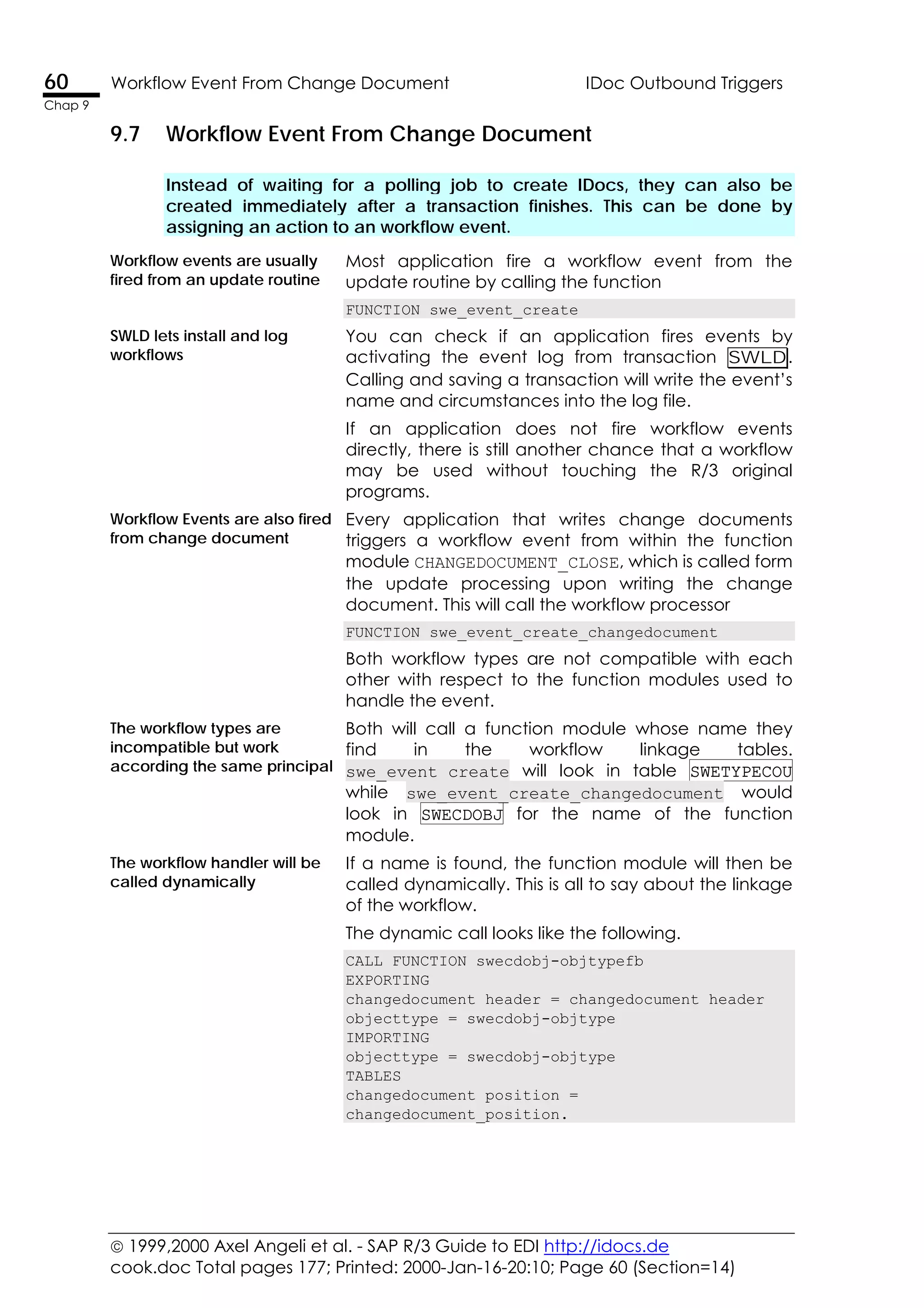  1999,2000 Axel Angeli et al. - SAP R/3 Guide to EDI http://idocs.de
cook.doc Total pages 177; Printed: 2000-Jan-16-20:10; Page 60 (Section=14)
60 Workflow Event From Change Document IDoc Outbound Triggers
Chap 9
9.7 Workflow Event From Change Document
Instead of waiting for a polling job to create IDocs, they can also be
created immediately after a transaction finishes. This can be done by
assigning an action to an workflow event.
Workflow events are usually
fired from an update routine
Most application fire a workflow event from the
update routine by calling the function
FUNCTION swe_event_create
SWLD lets install and log
workflows
You can check if an application fires events by
activating the event log from transaction SWLD.
Calling and saving a transaction will write the event’s
name and circumstances into the log file.
If an application does not fire workflow events
directly, there is still another chance that a workflow
may be used without touching the R/3 original
programs.
Workflow Events are also fired
from change document
Every application that writes change documents
triggers a workflow event from within the function
module CHANGEDOCUMENT_CLOSE, which is called form
the update processing upon writing the change
document. This will call the workflow processor
FUNCTION swe_event_create_changedocument
Both workflow types are not compatible with each
other with respect to the function modules used to
handle the event.
The workflow types are
incompatible but work
according the same principal
Both will call a function module whose name they
find in the workflow linkage tables.
swe_event_create will look in table SWETYPECOU
while swe_event_create_changedocument would
look in SWECDOBJ for the name of the function
module.
The workflow handler will be
called dynamically
If a name is found, the function module will then be
called dynamically. This is all to say about the linkage
of the workflow.
The dynamic call looks like the following.
CALL FUNCTION swecdobj-objtypefb
EXPORTING
changedocument_header = changedocument_header
objecttype = swecdobj-objtype
IMPORTING
objecttype = swecdobj-objtype
TABLES
changedocument_position =
changedocument_position.
 
