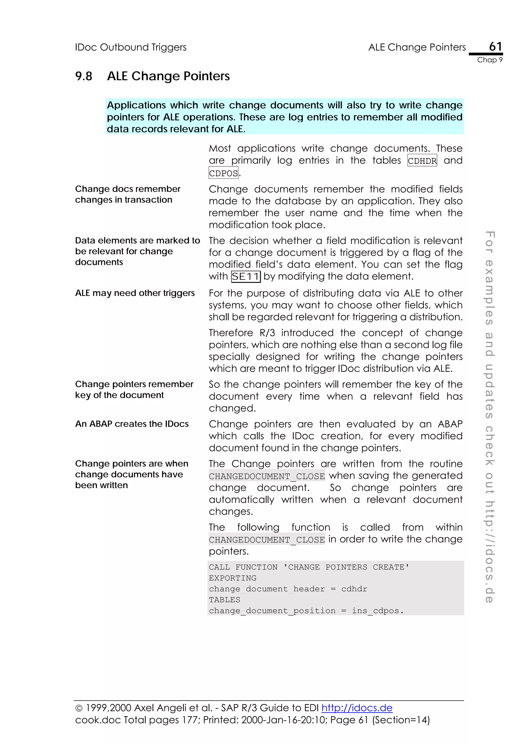  1999,2000 Axel Angeli et al. - SAP R/3 Guide to EDI http://idocs.de
cook.doc Total pages 177; Printed: 2000-Jan-16-20:10; Page 61 (Section=14)
IDoc Outbound Triggers ALE Change Pointers 61
Chap 9
F
o
r
e
x
a
m
p
l
e
s
a
n
d
u
p
d
a
t
e
s
c
h
e
c
k
o
u
t
h
t
t
p
:
/
/
i
d
o
c
s
.
d
e
9.8 ALE Change Pointers
Applications which write change documents will also try to write change
pointers for ALE operations. These are log entries to remember all modified
data records relevant for ALE.
Most applications write change documents. These
are primarily log entries in the tables CDHDR and
CDPOS.
Change docs remember
changes in transaction
Change documents remember the modified fields
made to the database by an application. They also
remember the user name and the time when the
modification took place.
Data elements are marked to
be relevant for change
documents
The decision whether a field modification is relevant
for a change document is triggered by a flag of the
modified field’s data element. You can set the flag
with SE11 by modifying the data element.
ALE may need other triggers For the purpose of distributing data via ALE to other
systems, you may want to choose other fields, which
shall be regarded relevant for triggering a distribution.
Therefore R/3 introduced the concept of change
pointers, which are nothing else than a second log file
specially designed for writing the change pointers
which are meant to trigger IDoc distribution via ALE.
Change pointers remember
key of the document
So the change pointers will remember the key of the
document every time when a relevant field has
changed.
An ABAP creates the IDocs Change pointers are then evaluated by an ABAP
which calls the IDoc creation, for every modified
document found in the change pointers.
Change pointers are when
change documents have
been written
The Change pointers are written from the routine
CHANGEDOCUMENT_CLOSE when saving the generated
change document. So change pointers are
automatically written when a relevant document
changes.
The following function is called from within
CHANGEDOCUMENT_CLOSE in order to write the change
pointers.
CALL FUNCTION 'CHANGE_POINTERS_CREATE'
EXPORTING
change_document_header = cdhdr
TABLES
change_document_position = ins_cdpos.
 