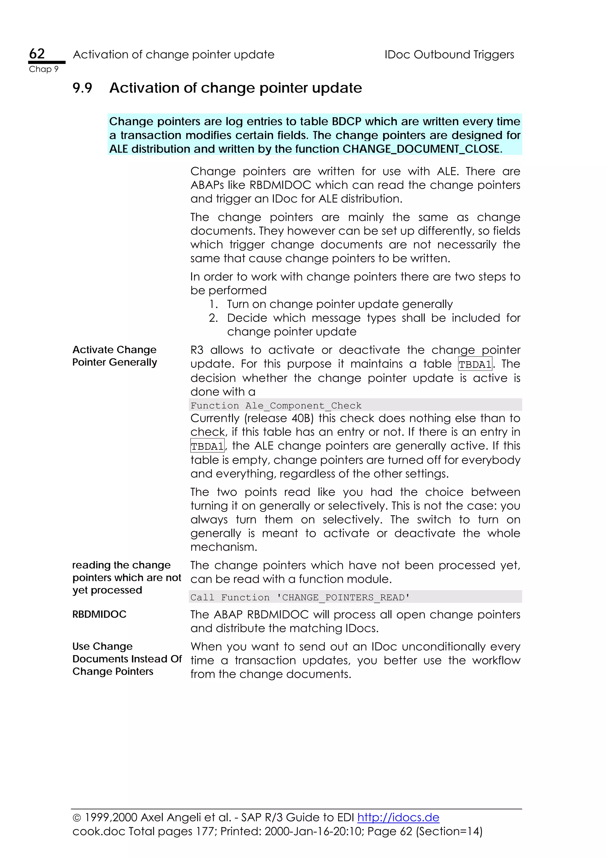  1999,2000 Axel Angeli et al. - SAP R/3 Guide to EDI http://idocs.de
cook.doc Total pages 177; Printed: 2000-Jan-16-20:10; Page 62 (Section=14)
62 Activation of change pointer update IDoc Outbound Triggers
Chap 9
9.9 Activation of change pointer update
Change pointers are log entries to table BDCP which are written every time
a transaction modifies certain fields. The change pointers are designed for
ALE distribution and written by the function CHANGE_DOCUMENT_CLOSE.
Change pointers are written for use with ALE. There are
ABAPs like RBDMIDOC which can read the change pointers
and trigger an IDoc for ALE distribution.
The change pointers are mainly the same as change
documents. They however can be set up differently, so fields
which trigger change documents are not necessarily the
same that cause change pointers to be written.
In order to work with change pointers there are two steps to
be performed
1. Turn on change pointer update generally
2. Decide which message types shall be included for
change pointer update
Activate Change
Pointer Generally
R3 allows to activate or deactivate the change pointer
update. For this purpose it maintains a table TBDA1. The
decision whether the change pointer update is active is
done with a
Function Ale_Component_Check
Currently (release 40B) this check does nothing else than to
check, if this table has an entry or not. If there is an entry in
TBDA1, the ALE change pointers are generally active. If this
table is empty, change pointers are turned off for everybody
and everything, regardless of the other settings.
The two points read like you had the choice between
turning it on generally or selectively. This is not the case: you
always turn them on selectively. The switch to turn on
generally is meant to activate or deactivate the whole
mechanism.
The change pointers which have not been processed yet,
can be read with a function module.
reading the change
pointers which are not
yet processed
Call Function 'CHANGE_POINTERS_READ'
RBDMIDOC The ABAP RBDMIDOC will process all open change pointers
and distribute the matching IDocs.
Use Change
Documents Instead Of
Change Pointers
When you want to send out an IDoc unconditionally every
time a transaction updates, you better use the workflow
from the change documents.
 