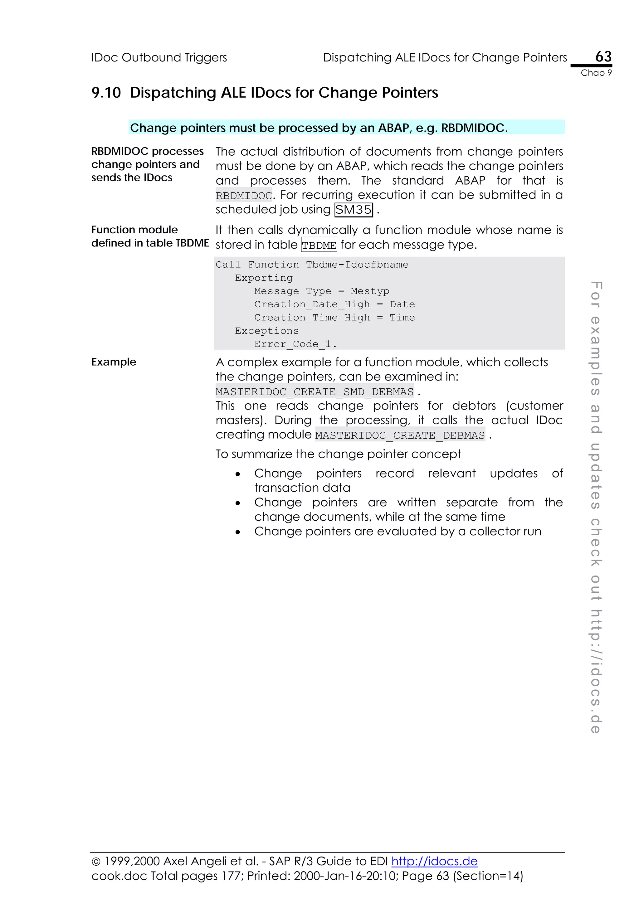  1999,2000 Axel Angeli et al. - SAP R/3 Guide to EDI http://idocs.de
cook.doc Total pages 177; Printed: 2000-Jan-16-20:10; Page 63 (Section=14)
IDoc Outbound Triggers Dispatching ALE IDocs for Change Pointers 63
Chap 9
F
o
r
e
x
a
m
p
l
e
s
a
n
d
u
p
d
a
t
e
s
c
h
e
c
k
o
u
t
h
t
t
p
:
/
/
i
d
o
c
s
.
d
e
9.10 Dispatching ALE IDocs for Change Pointers
Change pointers must be processed by an ABAP, e.g. RBDMIDOC.
RBDMIDOC processes
change pointers and
sends the IDocs
The actual distribution of documents from change pointers
must be done by an ABAP, which reads the change pointers
and processes them. The standard ABAP for that is
RBDMIDOC. For recurring execution it can be submitted in a
scheduled job using SM35 .
Function module
defined in table TBDME
It then calls dynamically a function module whose name is
stored in table TBDME for each message type.
Call Function Tbdme-Idocfbname
Exporting
Message_Type = Mestyp
Creation_Date_High = Date
Creation_Time_High = Time
Exceptions
Error_Code_1.
Example A complex example for a function module, which collects
the change pointers, can be examined in:
MASTERIDOC_CREATE_SMD_DEBMAS .
This one reads change pointers for debtors (customer
masters). During the processing, it calls the actual IDoc
creating module MASTERIDOC_CREATE_DEBMAS .
To summarize the change pointer concept
• Change pointers record relevant updates of
transaction data
• Change pointers are written separate from the
change documents, while at the same time
• Change pointers are evaluated by a collector run
 