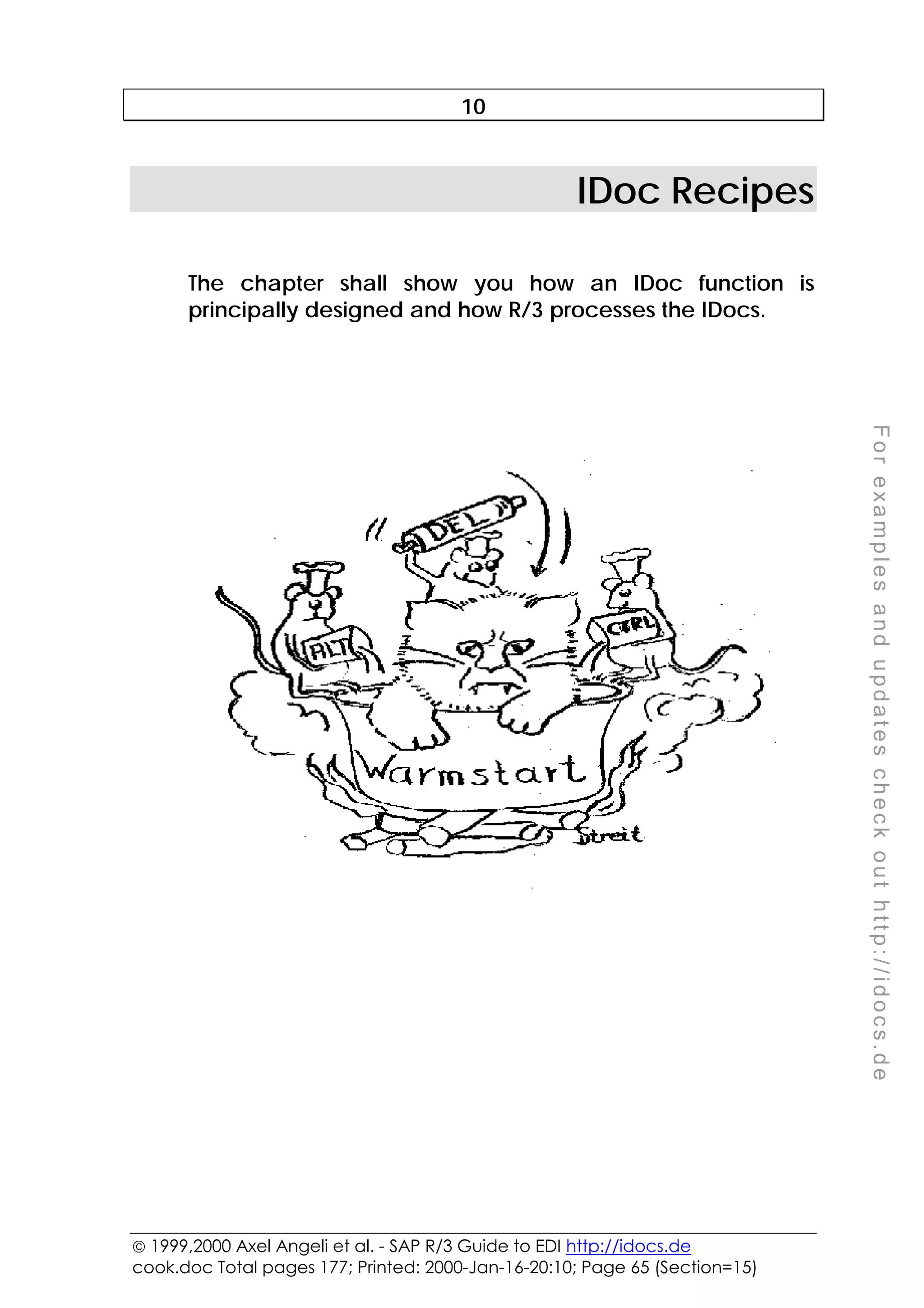  1999,2000 Axel Angeli et al. - SAP R/3 Guide to EDI http://idocs.de
cook.doc Total pages 177; Printed: 2000-Jan-16-20:10; Page 65 (Section=15)
F
o
r
e
x
a
m
p
l
e
s
a
n
d
u
p
d
a
t
e
s
c
h
e
c
k
o
u
t
h
t
t
p
:
/
/
i
d
o
c
s
.
d
e
10
IDoc Recipes
The chapter shall show you how an IDoc function is
principally designed and how R/3 processes the IDocs.
 