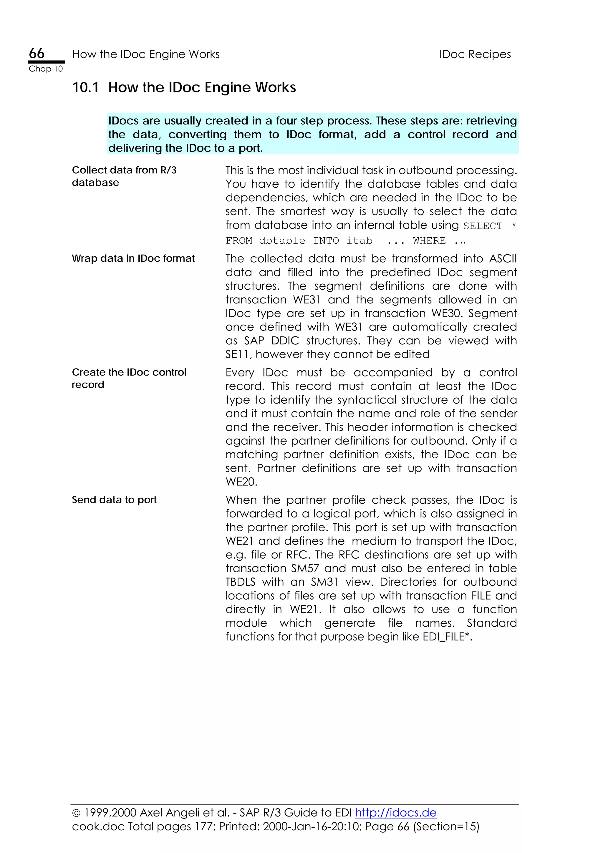  1999,2000 Axel Angeli et al. - SAP R/3 Guide to EDI http://idocs.de
cook.doc Total pages 177; Printed: 2000-Jan-16-20:10; Page 66 (Section=15)
66 How the IDoc Engine Works IDoc Recipes
Chap 10
10.1 How the IDoc Engine Works
IDocs are usually created in a four step process. These steps are: retrieving
the data, converting them to IDoc format, add a control record and
delivering the IDoc to a port.
Collect data from R/3
database
This is the most individual task in outbound processing.
You have to identify the database tables and data
dependencies, which are needed in the IDoc to be
sent. The smartest way is usually to select the data
from database into an internal table using SELECT *
FROM dbtable INTO itab ... WHERE ...
Wrap data in IDoc format The collected data must be transformed into ASCII
data and filled into the predefined IDoc segment
structures. The segment definitions are done with
transaction WE31 and the segments allowed in an
IDoc type are set up in transaction WE30. Segment
once defined with WE31 are automatically created
as SAP DDIC structures. They can be viewed with
SE11, however they cannot be edited
Create the IDoc control
record
Every IDoc must be accompanied by a control
record. This record must contain at least the IDoc
type to identify the syntactical structure of the data
and it must contain the name and role of the sender
and the receiver. This header information is checked
against the partner definitions for outbound. Only if a
matching partner definition exists, the IDoc can be
sent. Partner definitions are set up with transaction
WE20.
Send data to port When the partner profile check passes, the IDoc is
forwarded to a logical port, which is also assigned in
the partner profile. This port is set up with transaction
WE21 and defines the medium to transport the IDoc,
e.g. file or RFC. The RFC destinations are set up with
transaction SM57 and must also be entered in table
TBDLS with an SM31 view. Directories for outbound
locations of files are set up with transaction FILE and
directly in WE21. It also allows to use a function
module which generate file names. Standard
functions for that purpose begin like EDI_FILE*.
 