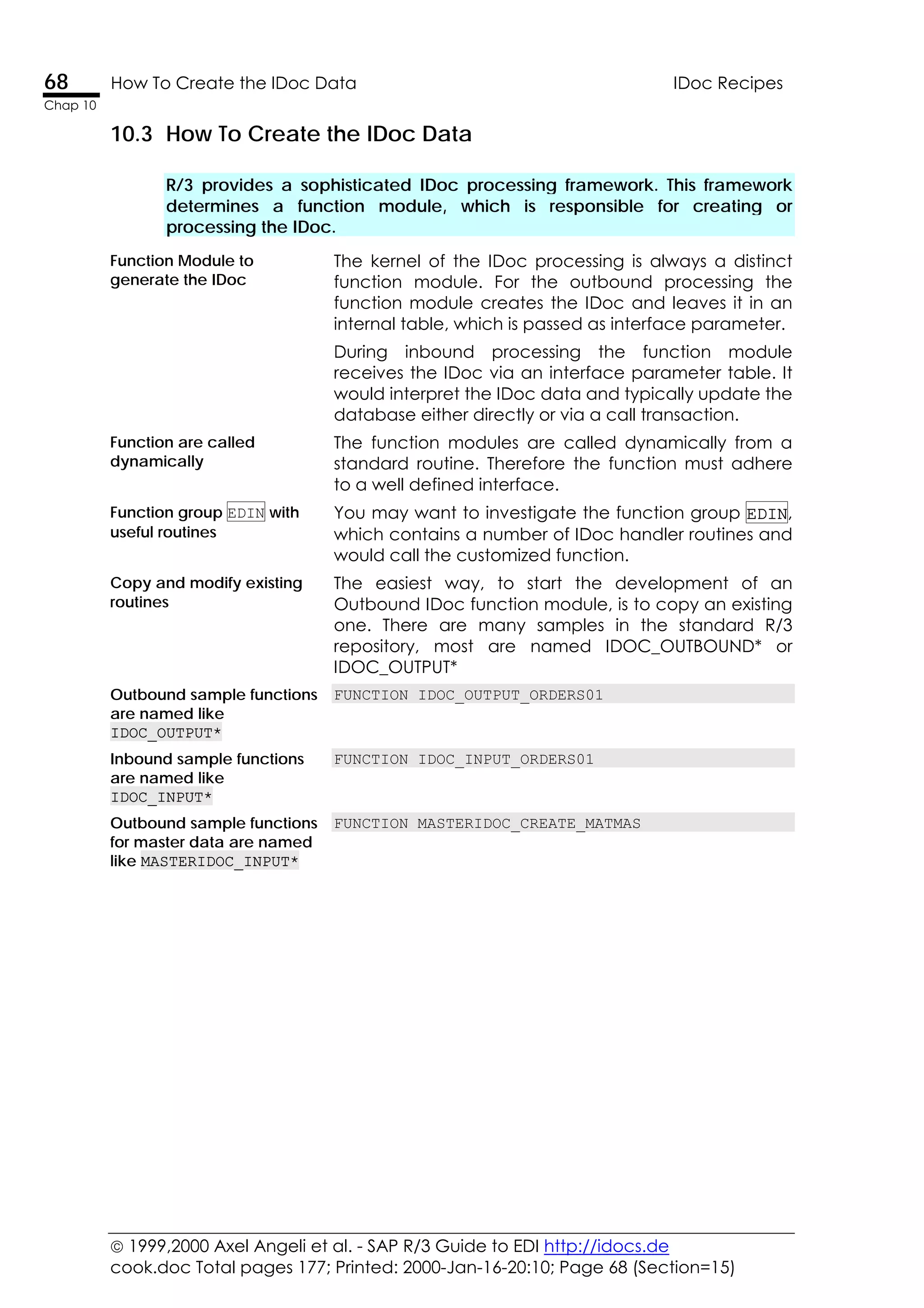  1999,2000 Axel Angeli et al. - SAP R/3 Guide to EDI http://idocs.de
cook.doc Total pages 177; Printed: 2000-Jan-16-20:10; Page 68 (Section=15)
68 How To Create the IDoc Data IDoc Recipes
Chap 10
10.3 How To Create the IDoc Data
R/3 provides a sophisticated IDoc processing framework. This framework
determines a function module, which is responsible for creating or
processing the IDoc.
Function Module to
generate the IDoc
The kernel of the IDoc processing is always a distinct
function module. For the outbound processing the
function module creates the IDoc and leaves it in an
internal table, which is passed as interface parameter.
During inbound processing the function module
receives the IDoc via an interface parameter table. It
would interpret the IDoc data and typically update the
database either directly or via a call transaction.
Function are called
dynamically
The function modules are called dynamically from a
standard routine. Therefore the function must adhere
to a well defined interface.
Function group EDIN with
useful routines
You may want to investigate the function group EDIN,
which contains a number of IDoc handler routines and
would call the customized function.
Copy and modify existing
routines
The easiest way, to start the development of an
Outbound IDoc function module, is to copy an existing
one. There are many samples in the standard R/3
repository, most are named IDOC_OUTBOUND* or
IDOC_OUTPUT*
Outbound sample functions
are named like
IDOC_OUTPUT*
FUNCTION IDOC_OUTPUT_ORDERS01
Inbound sample functions
are named like
IDOC_INPUT*
FUNCTION IDOC_INPUT_ORDERS01
Outbound sample functions
for master data are named
like MASTERIDOC_INPUT*
FUNCTION MASTERIDOC_CREATE_MATMAS
 