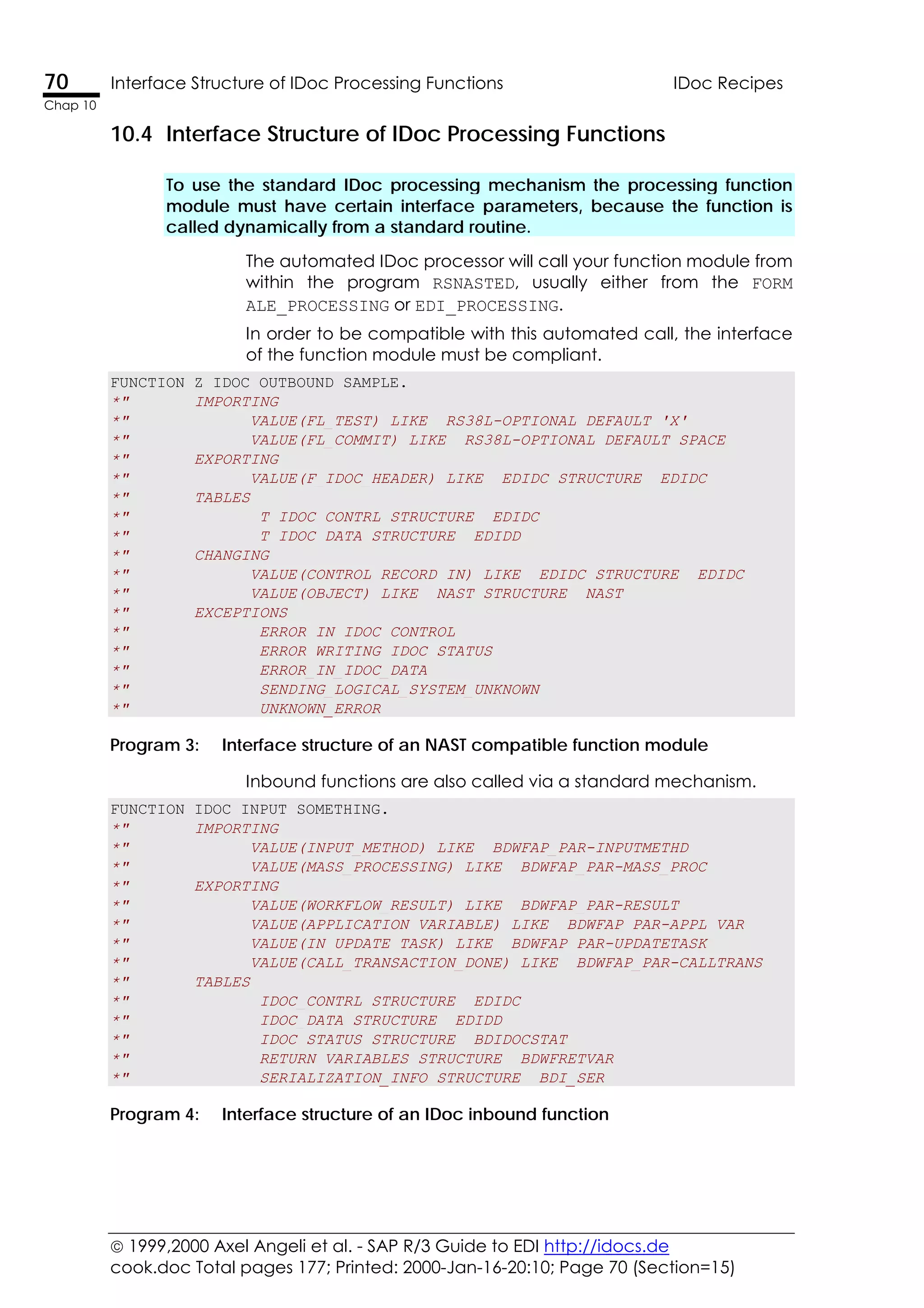  1999,2000 Axel Angeli et al. - SAP R/3 Guide to EDI http://idocs.de
cook.doc Total pages 177; Printed: 2000-Jan-16-20:10; Page 70 (Section=15)
70 Interface Structure of IDoc Processing Functions IDoc Recipes
Chap 10
10.4 Interface Structure of IDoc Processing Functions
To use the standard IDoc processing mechanism the processing function
module must have certain interface parameters, because the function is
called dynamically from a standard routine.
The automated IDoc processor will call your function module from
within the program RSNASTED, usually either from the FORM
ALE_PROCESSING or EDI_PROCESSING.
In order to be compatible with this automated call, the interface
of the function module must be compliant.
FUNCTION Z_IDOC_OUTBOUND_SAMPLE.
*" IMPORTING
*" VALUE(FL_TEST) LIKE RS38L-OPTIONAL DEFAULT 'X'
*" VALUE(FL_COMMIT) LIKE RS38L-OPTIONAL DEFAULT SPACE
*" EXPORTING
*" VALUE(F_IDOC_HEADER) LIKE EDIDC STRUCTURE EDIDC
*" TABLES
*" T_IDOC_CONTRL STRUCTURE EDIDC
*" T_IDOC_DATA STRUCTURE EDIDD
*" CHANGING
*" VALUE(CONTROL_RECORD_IN) LIKE EDIDC STRUCTURE EDIDC
*" VALUE(OBJECT) LIKE NAST STRUCTURE NAST
*" EXCEPTIONS
*" ERROR_IN_IDOC_CONTROL
*" ERROR_WRITING_IDOC_STATUS
*" ERROR_IN_IDOC_DATA
*" SENDING_LOGICAL_SYSTEM_UNKNOWN
*" UNKNOWN_ERROR
Program 3: Interface structure of an NAST compatible function module
Inbound functions are also called via a standard mechanism.
FUNCTION IDOC_INPUT_SOMETHING.
*" IMPORTING
*" VALUE(INPUT_METHOD) LIKE BDWFAP_PAR-INPUTMETHD
*" VALUE(MASS_PROCESSING) LIKE BDWFAP_PAR-MASS_PROC
*" EXPORTING
*" VALUE(WORKFLOW_RESULT) LIKE BDWFAP_PAR-RESULT
*" VALUE(APPLICATION_VARIABLE) LIKE BDWFAP_PAR-APPL_VAR
*" VALUE(IN_UPDATE_TASK) LIKE BDWFAP_PAR-UPDATETASK
*" VALUE(CALL_TRANSACTION_DONE) LIKE BDWFAP_PAR-CALLTRANS
*" TABLES
*" IDOC_CONTRL STRUCTURE EDIDC
*" IDOC_DATA STRUCTURE EDIDD
*" IDOC_STATUS STRUCTURE BDIDOCSTAT
*" RETURN_VARIABLES STRUCTURE BDWFRETVAR
*" SERIALIZATION_INFO STRUCTURE BDI_SER
Program 4: Interface structure of an IDoc inbound function
 