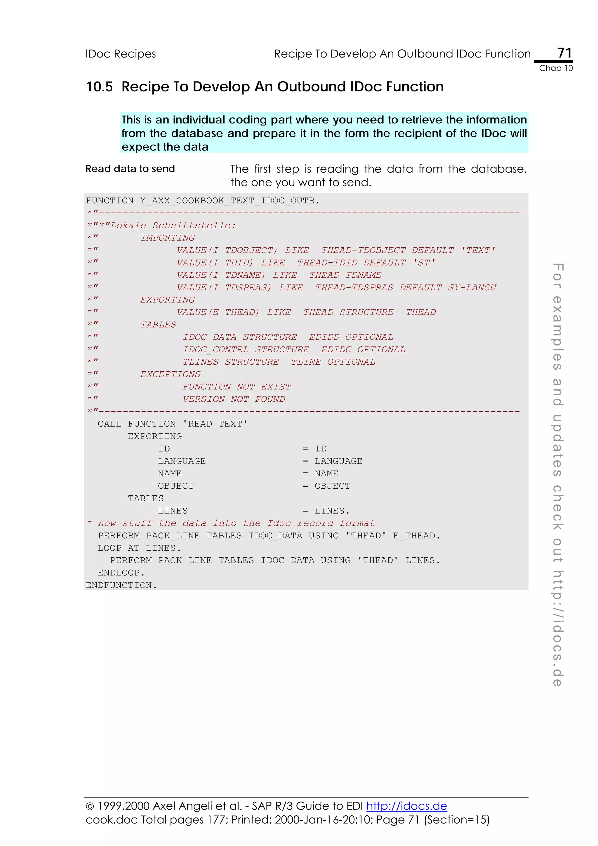  1999,2000 Axel Angeli et al. - SAP R/3 Guide to EDI http://idocs.de
cook.doc Total pages 177; Printed: 2000-Jan-16-20:10; Page 71 (Section=15)
IDoc Recipes Recipe To Develop An Outbound IDoc Function 71
Chap 10
F
o
r
e
x
a
m
p
l
e
s
a
n
d
u
p
d
a
t
e
s
c
h
e
c
k
o
u
t
h
t
t
p
:
/
/
i
d
o
c
s
.
d
e
10.5 Recipe To Develop An Outbound IDoc Function
This is an individual coding part where you need to retrieve the information
from the database and prepare it in the form the recipient of the IDoc will
expect the data
Read data to send The first step is reading the data from the database,
the one you want to send.
FUNCTION Y_AXX_COOKBOOK_TEXT_IDOC_OUTB.
*"----------------------------------------------------------------------
*"*"Lokale Schnittstelle:
*" IMPORTING
*" VALUE(I_TDOBJECT) LIKE THEAD-TDOBJECT DEFAULT 'TEXT'
*" VALUE(I_TDID) LIKE THEAD-TDID DEFAULT 'ST'
*" VALUE(I_TDNAME) LIKE THEAD-TDNAME
*" VALUE(I_TDSPRAS) LIKE THEAD-TDSPRAS DEFAULT SY-LANGU
*" EXPORTING
*" VALUE(E_THEAD) LIKE THEAD STRUCTURE THEAD
*" TABLES
*" IDOC_DATA STRUCTURE EDIDD OPTIONAL
*" IDOC_CONTRL STRUCTURE EDIDC OPTIONAL
*" TLINES STRUCTURE TLINE OPTIONAL
*" EXCEPTIONS
*" FUNCTION_NOT_EXIST
*" VERSION_NOT_FOUND
*"----------------------------------------------------------------------
CALL FUNCTION 'READ_TEXT'
EXPORTING
ID = ID
LANGUAGE = LANGUAGE
NAME = NAME
OBJECT = OBJECT
TABLES
LINES = LINES.
* now stuff the data into the Idoc record format
PERFORM PACK_LINE TABLES IDOC_DATA USING 'THEAD' E_THEAD.
LOOP AT LINES.
PERFORM PACK_LINE TABLES IDOC_DATA USING 'THEAD' LINES.
ENDLOOP.
ENDFUNCTION.
 