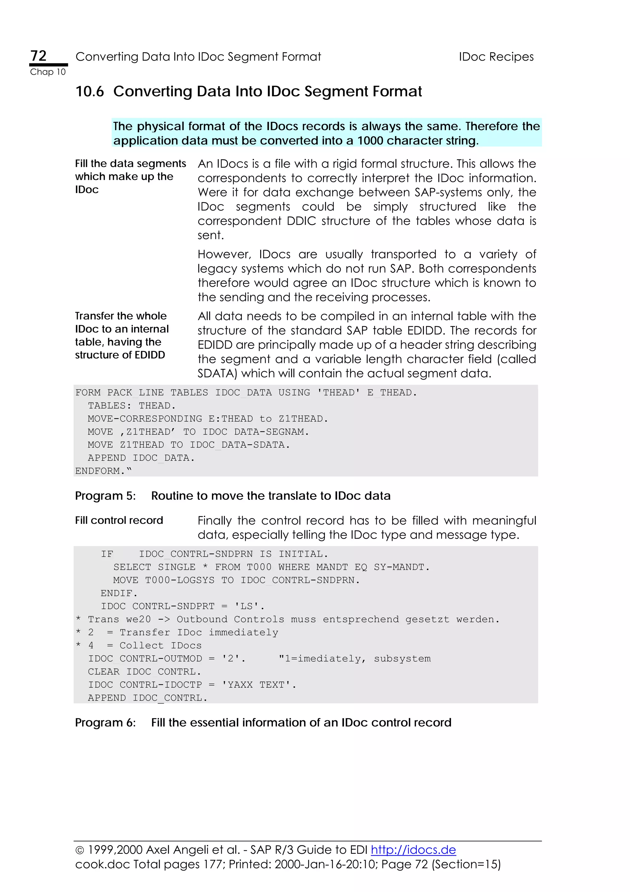  1999,2000 Axel Angeli et al. - SAP R/3 Guide to EDI http://idocs.de
cook.doc Total pages 177; Printed: 2000-Jan-16-20:10; Page 72 (Section=15)
72 Converting Data Into IDoc Segment Format IDoc Recipes
Chap 10
10.6 Converting Data Into IDoc Segment Format
The physical format of the IDocs records is always the same. Therefore the
application data must be converted into a 1000 character string.
Fill the data segments
which make up the
IDoc
An IDocs is a file with a rigid formal structure. This allows the
correspondents to correctly interpret the IDoc information.
Were it for data exchange between SAP-systems only, the
IDoc segments could be simply structured like the
correspondent DDIC structure of the tables whose data is
sent.
However, IDocs are usually transported to a variety of
legacy systems which do not run SAP. Both correspondents
therefore would agree an IDoc structure which is known to
the sending and the receiving processes.
Transfer the whole
IDoc to an internal
table, having the
structure of EDIDD
All data needs to be compiled in an internal table with the
structure of the standard SAP table EDIDD. The records for
EDIDD are principally made up of a header string describing
the segment and a variable length character field (called
SDATA) which will contain the actual segment data.
FORM PACK_LINE TABLES IDOC_DATA USING 'THEAD' E_THEAD.
TABLES: THEAD.
MOVE-CORRESPONDING E:THEAD to Z1THEAD.
MOVE ‚Z1THEAD’ TO IDOC_DATA-SEGNAM.
MOVE Z1THEAD TO IDOC_DATA-SDATA.
APPEND IDOC_DATA.
ENDFORM.“
Program 5: Routine to move the translate to IDoc data
Fill control record Finally the control record has to be filled with meaningful
data, especially telling the IDoc type and message type.
IF IDOC_CONTRL-SNDPRN IS INITIAL.
SELECT SINGLE * FROM T000 WHERE MANDT EQ SY-MANDT.
MOVE T000-LOGSYS TO IDOC_CONTRL-SNDPRN.
ENDIF.
IDOC_CONTRL-SNDPRT = 'LS'.
* Trans we20 -> Outbound Controls muss entsprechend gesetzt werden.
* 2 = Transfer IDoc immediately
* 4 = Collect IDocs
IDOC_CONTRL-OUTMOD = '2'. "1=imediately, subsystem
CLEAR IDOC_CONTRL.
IDOC_CONTRL-IDOCTP = 'YAXX_TEXT'.
APPEND IDOC_CONTRL.
Program 6: Fill the essential information of an IDoc control record
 