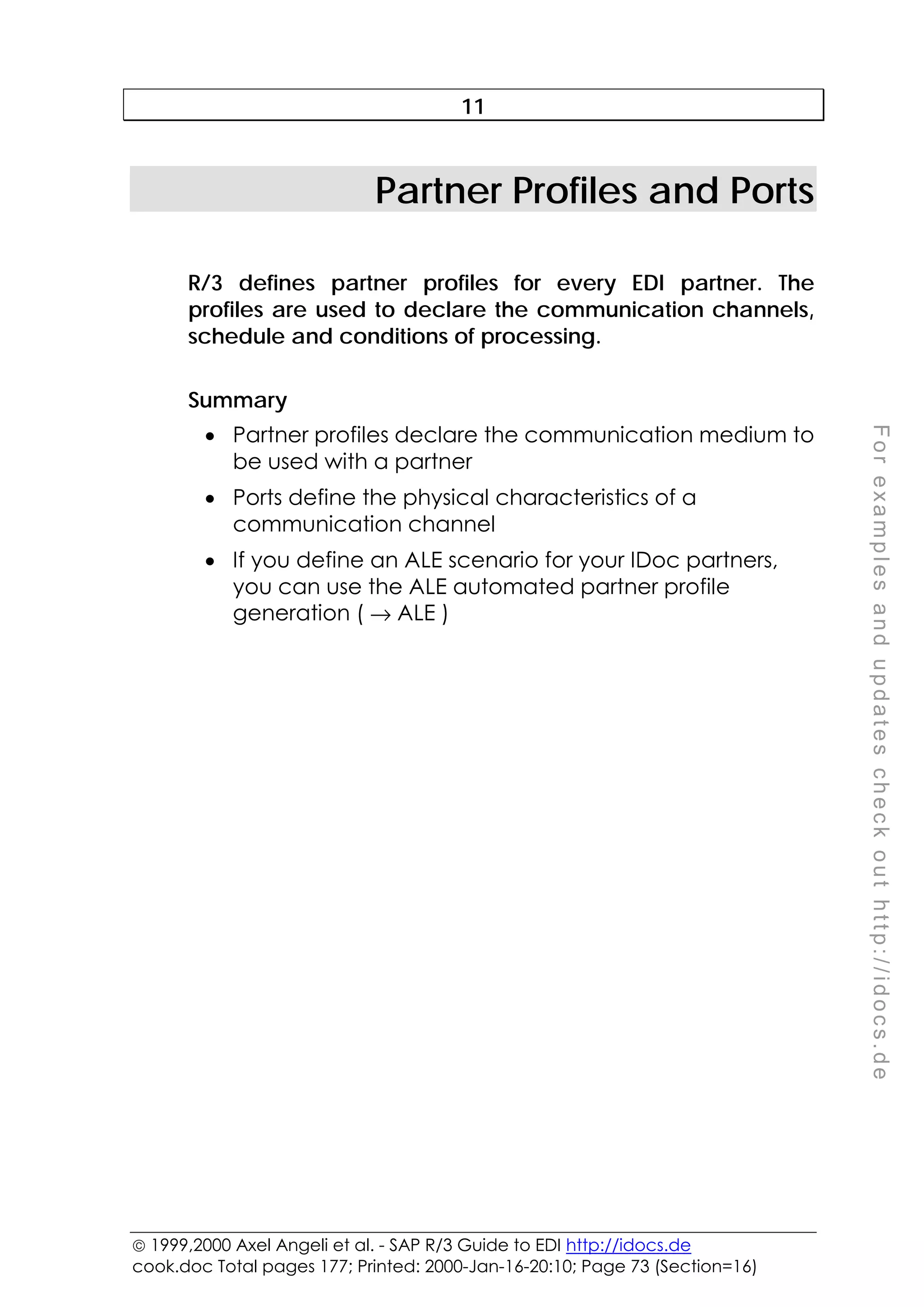  1999,2000 Axel Angeli et al. - SAP R/3 Guide to EDI http://idocs.de
cook.doc Total pages 177; Printed: 2000-Jan-16-20:10; Page 73 (Section=16)
F
o
r
e
x
a
m
p
l
e
s
a
n
d
u
p
d
a
t
e
s
c
h
e
c
k
o
u
t
h
t
t
p
:
/
/
i
d
o
c
s
.
d
e
11
Partner Profiles and Ports
R/3 defines partner profiles for every EDI partner. The
profiles are used to declare the communication channels,
schedule and conditions of processing.
Summary
• Partner profiles declare the communication medium to
be used with a partner
• Ports define the physical characteristics of a
communication channel
• If you define an ALE scenario for your IDoc partners,
you can use the ALE automated partner profile
generation ( → ALE )
 