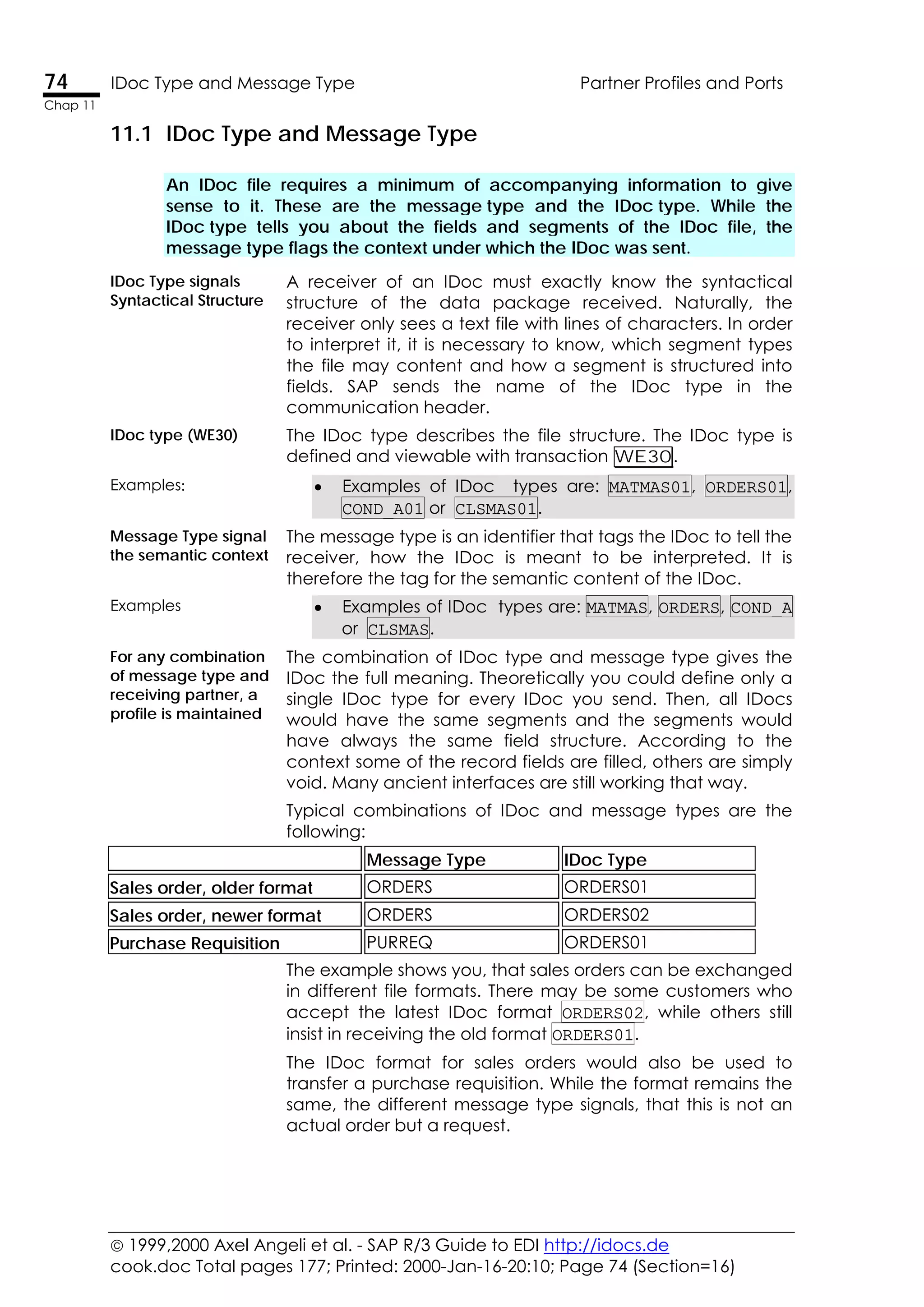  1999,2000 Axel Angeli et al. - SAP R/3 Guide to EDI http://idocs.de
cook.doc Total pages 177; Printed: 2000-Jan-16-20:10; Page 74 (Section=16)
74 IDoc Type and Message Type Partner Profiles and Ports
Chap 11
11.1 IDoc Type and Message Type
An IDoc file requires a minimum of accompanying information to give
sense to it. These are the message type and the IDoc type. While the
IDoc type tells you about the fields and segments of the IDoc file, the
message type flags the context under which the IDoc was sent.
IDoc Type signals
Syntactical Structure
A receiver of an IDoc must exactly know the syntactical
structure of the data package received. Naturally, the
receiver only sees a text file with lines of characters. In order
to interpret it, it is necessary to know, which segment types
the file may content and how a segment is structured into
fields. SAP sends the name of the IDoc type in the
communication header.
IDoc type (WE30) The IDoc type describes the file structure. The IDoc type is
defined and viewable with transaction WE30.
Examples: • Examples of IDoc types are: MATMAS01, ORDERS01,
COND_A01 or CLSMAS01.
Message Type signal
the semantic context
The message type is an identifier that tags the IDoc to tell the
receiver, how the IDoc is meant to be interpreted. It is
therefore the tag for the semantic content of the IDoc.
Examples • Examples of IDoc types are: MATMAS, ORDERS, COND_A
or CLSMAS.
For any combination
of message type and
receiving partner, a
profile is maintained
The combination of IDoc type and message type gives the
IDoc the full meaning. Theoretically you could define only a
single IDoc type for every IDoc you send. Then, all IDocs
would have the same segments and the segments would
have always the same field structure. According to the
context some of the record fields are filled, others are simply
void. Many ancient interfaces are still working that way.
Typical combinations of IDoc and message types are the
following:
Message Type IDoc Type
Sales order, older format ORDERS ORDERS01
Sales order, newer format ORDERS ORDERS02
Purchase Requisition PURREQ ORDERS01
The example shows you, that sales orders can be exchanged
in different file formats. There may be some customers who
accept the latest IDoc format ORDERS02, while others still
insist in receiving the old format ORDERS01.
The IDoc format for sales orders would also be used to
transfer a purchase requisition. While the format remains the
same, the different message type signals, that this is not an
actual order but a request.
 