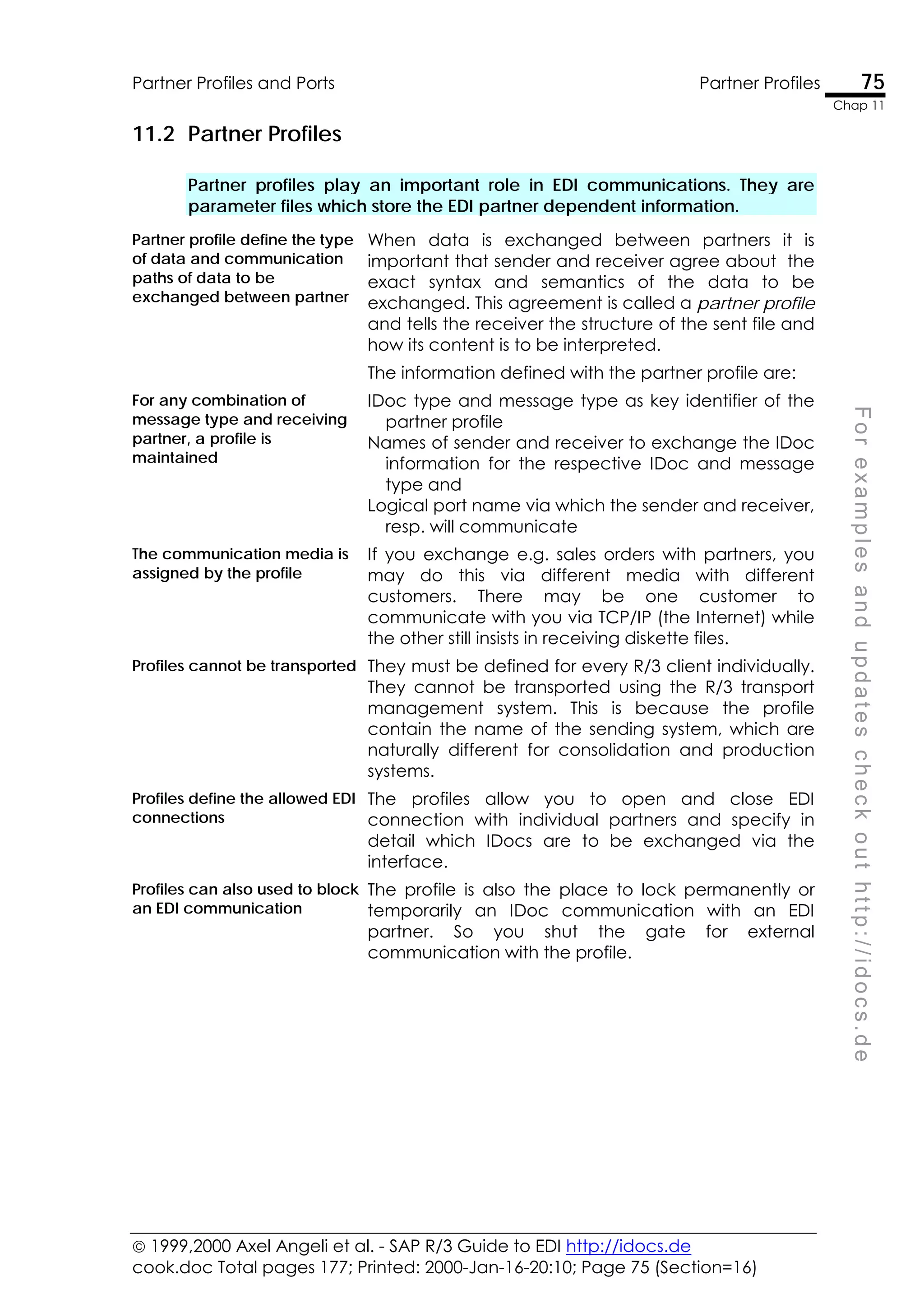  1999,2000 Axel Angeli et al. - SAP R/3 Guide to EDI http://idocs.de
cook.doc Total pages 177; Printed: 2000-Jan-16-20:10; Page 75 (Section=16)
Partner Profiles and Ports Partner Profiles 75
Chap 11
F
o
r
e
x
a
m
p
l
e
s
a
n
d
u
p
d
a
t
e
s
c
h
e
c
k
o
u
t
h
t
t
p
:
/
/
i
d
o
c
s
.
d
e
11.2 Partner Profiles
Partner profiles play an important role in EDI communications. They are
parameter files which store the EDI partner dependent information.
Partner profile define the type
of data and communication
paths of data to be
exchanged between partner
When data is exchanged between partners it is
important that sender and receiver agree about the
exact syntax and semantics of the data to be
exchanged. This agreement is called a partner profile
and tells the receiver the structure of the sent file and
how its content is to be interpreted.
The information defined with the partner profile are:
For any combination of
message type and receiving
partner, a profile is
maintained
IDoc type and message type as key identifier of the
partner profile
Names of sender and receiver to exchange the IDoc
information for the respective IDoc and message
type and
Logical port name via which the sender and receiver,
resp. will communicate
The communication media is
assigned by the profile
If you exchange e.g. sales orders with partners, you
may do this via different media with different
customers. There may be one customer to
communicate with you via TCP/IP (the Internet) while
the other still insists in receiving diskette files.
Profiles cannot be transported They must be defined for every R/3 client individually.
They cannot be transported using the R/3 transport
management system. This is because the profile
contain the name of the sending system, which are
naturally different for consolidation and production
systems.
Profiles define the allowed EDI
connections
The profiles allow you to open and close EDI
connection with individual partners and specify in
detail which IDocs are to be exchanged via the
interface.
Profiles can also used to block
an EDI communication
The profile is also the place to lock permanently or
temporarily an IDoc communication with an EDI
partner. So you shut the gate for external
communication with the profile.
 