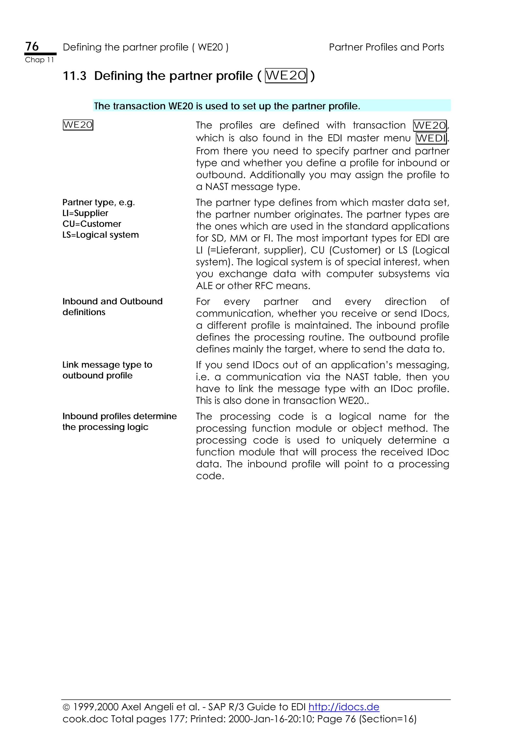  1999,2000 Axel Angeli et al. - SAP R/3 Guide to EDI http://idocs.de
cook.doc Total pages 177; Printed: 2000-Jan-16-20:10; Page 76 (Section=16)
76 Defining the partner profile ( WE20 ) Partner Profiles and Ports
Chap 11
11.3 Defining the partner profile ( WE20 )
The transaction WE20 is used to set up the partner profile.
WE20 The profiles are defined with transaction WE20,
which is also found in the EDI master menu WEDI.
From there you need to specify partner and partner
type and whether you define a profile for inbound or
outbound. Additionally you may assign the profile to
a NAST message type.
Partner type, e.g.
LI=Supplier
CU=Customer
LS=Logical system
The partner type defines from which master data set,
the partner number originates. The partner types are
the ones which are used in the standard applications
for SD, MM or FI. The most important types for EDI are
LI (=Lieferant, supplier), CU (Customer) or LS (Logical
system). The logical system is of special interest, when
you exchange data with computer subsystems via
ALE or other RFC means.
Inbound and Outbound
definitions
For every partner and every direction of
communication, whether you receive or send IDocs,
a different profile is maintained. The inbound profile
defines the processing routine. The outbound profile
defines mainly the target, where to send the data to.
Link message type to
outbound profile
If you send IDocs out of an application’s messaging,
i.e. a communication via the NAST table, then you
have to link the message type with an IDoc profile.
This is also done in transaction WE20..
Inbound profiles determine
the processing logic
The processing code is a logical name for the
processing function module or object method. The
processing code is used to uniquely determine a
function module that will process the received IDoc
data. The inbound profile will point to a processing
code.
 