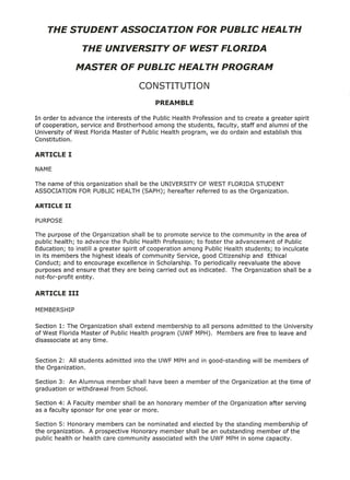 In order to advance the interests of the Public Health Profession and to create a greater spirit
of cooperation, service and Brotherhood among the students, faculty, staff and alumni of the
University of West Florida Master of Public Health program, we do ordain and establish this
Constitution.




The name of this organization shall be the UNIVERSITY OF WEST FLORIDA STUDENT
ASSOCIATION FOR PUBLIC HEALTH (SAPH); hereafter referred to as the Organization.




The purpose of the Organization shall be to promote service to the community in the area of
public health; to advance the Public Health Profession; to foster the advancement of Public
Education; to instill a greater spirit of cooperation among Public Health students; to inculcate
in its members the highest ideals of community Service, good Citizenship and Ethical
Conduct; and to encourage excellence in Scholarship. To periodically reevaluate the above
purposes and ensure that they are being carried out as indicated.    The Organization shall be a
not-for-profit entity.




Section 1: The Organization shall extend membership to all persons admitted to the University
of West Florida Master of Public Health program (UWF MPH). Members are free to leave and
disassociate at any time.


Section 2: All students   admitted   into the UWF MPH and in good-standing    will be members    of
the Organization.

Section 3: An Alumnus member shall have been a member          of the Organization   at the time of
graduation or withdrawal from School.

Section 4: A Faculty member shall be an honorary      member   of the Organization   after serving
as a faculty sponsor for one year or more.

Section 5: Honorary members can be nominated and elected by the standing membership of
the organization.  A prospective Honorary member shall be an outstanding member of the
public health or health care community associated with the UWF MPH in some capacity.
 
