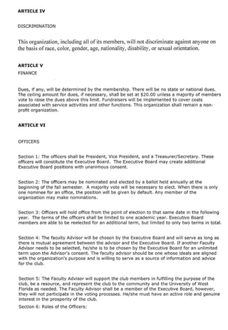 This organization, including all of its members, will not discriminate against anyone on
the basis of race, color, gender, age, nationality, disability, or sexual orientation.


ARTICLE V
FINANCE


Dues, if any, will be determined by the membership. There will be no state or national dues.
The ceiling amount for dues, if necessary, shall be set at $20.00 unless a majority of members
vote to raise the dues above this limit. Fundraisers will be implemented to cover costs
associated with service activities and other functions. This organization shall remain a non-
profit organization.




Section 1: The officers shall be President, Vice President, and a Treasurer/Secretary. These
officers will constitute the Executive Board. The Executive Board may create additional
Executive Board positions with unanimous consent.


Section 2: The officers may be nominated and elected by a ballot held annually at the
beginning of the fall semester. A majority vote will be necessary to elect. When there is only
one nominee for an office, the position will be given by default. Any member of the
organization may make nominations.


Section 3: Officers will hold office from the point of election to that same date in the follOWing
year. The terms of the officers shall be limited to one academic year. Executive Board
members are able to be reelected for an additional term, but limited to only two terms in total.


Section 4: The faculty Advisor will be chosen by the Executive Board and will serve as long as
there is mutual agreement between the advisor and the Executive Board. If another Faculty
Advisor needs to be selected, he/she is to be chosen by the Executive Board for an unlimited
term upon the Advisor's consent. The faculty advisor should be one whose ideals are aligned
with the organization's purpose and is willing to serve as a source of information and advice
for the club.


Section 5: The Faculty Advisor will support the club members in fulfilling the purpose of the
club, be a resource, and represent the club to the community and the University of West
Florida as needed. The Faculty Advisor shall be a member of the Executive Board, however,
they will not participate in the voting processes. He/she must have an active role and genuine
interest in the prosperity of the club.
Section 6: Roles of the Officers:
 
