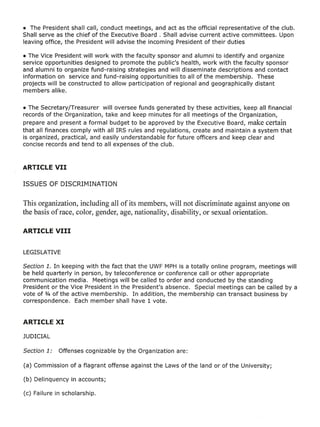 • The President shall call, conduct meetings, and act as the official representative of the club.
Shall serve as the chief of the Executive Board. Shall advise current active committees. Upon
leaving office, the President will advise the incoming President of their duties

• The Vice President will work with the faculty sponsor and alumni to identify and organize
service opportunities designed to promote the public's health, work with the faculty sponsor
and alumni to organize fund-raising strategies and will disseminate descriptions and contact
information on service and fund-raising opportunities to all of the membership. These
projects will be constructed to allow participation of regional and geographically distant
members alike.

• The Secretary/Treasurer will oversee funds generated by these activities, keep all financial
records of the Organization, take and keep minutes for all meetings of the Organization,
prepare and present a formal budget to be approved by the Executive Board, make certain
that all finances comply with all IRS rules and regulations, create and maintain a system that
is organized, practical, and easily understandable for future officers and keep clear and
concise records and tend to all expenses of the club.




This organization, including all of its members, will not discriminate against anyone on
the basis of race, color, gender, age, nationality, disability, or sexual orientation.




Section 1. In keeping with the fact that the UWF MPHis a totally online program, meetings will
be held quarterly in person, by teleconference or conference call or other appropriate
communication media. Meetings will be called to order and conducted by the standing
President or the Vice President in the President's absence. Special meetings can be called by a
vote of 3/4 of the active membership. In addition, the membership can transact business by
correspondence. Each member shall have 1 vote.
 