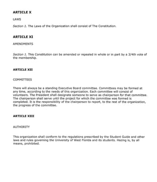 Section 1. This Constitution   can be amended or repealed in whole or in part by a 3/4th vote of
the membership.




There will always be a standing Executive Board committee. Committees may be formed at
any time, according to the needs of this organization. Each committee will consist of
volunteers. The President shall designate someone to serve as chairperson for that committee.
The chairperson shall serve until the project for which the committee was formed is
completed. It is the responsibility of the chairperson to report, to the rest of the organization,
the progress of the committee.




This organization shall conform to the regulations prescribed by the Student Guide and other
laws and rules governing the University of West Florida and its students. Hazing is, by all
means, prohibited.
 