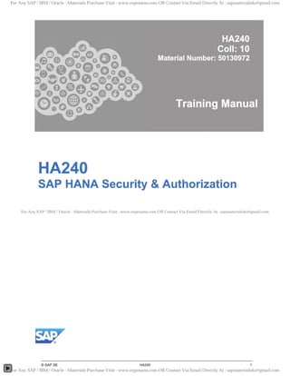 HA240
Coll: 10
Material Number: 50130972
Training Manual
HA240
SAP HANA Security & Authorization
For Any SAP / IBM / Oracle - Materials Purchase Visit : www.erpexams.com OR Contact Via Email Directly At : sapmaterials4u@gmail.com
For Any SAP / IBM / Oracle - Materials Purchase Visit : www.erpexams.com OR Contact Via Email Directly At : sapmaterials4u@gmail.com
For Any SAP / IBM / Oracle - Materials Purchase Visit : www.erpexams.com OR Contact Via Email Directly At : sapmaterials4u@gmail.com
 
