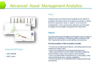 12 
Advanced Asset Management Analytics 
Issue 
Capital project and maintenance budgets do not reflect all 
available information about the expected useful life of assets. 
Decisions regarding “repair or replace” were limited by 
available data. How can business decisions around asset 
management and capital management be improved? 
Featured SAP Tools: 
• SAP HANA® 
• SAP Lumira 
Impact 
The Advanced Asset Management Analytics solution helps to 
address the challenges of bringing together disparate data 
from fragmented systems and enabling useful analysis. 
The key benefits of this innovation include: 
• Proactively avoiding asset failures, extending asset life and 
making fact based asset 
• Improving investment and management decisions 
• Reducing the effort from low-value information gathering 
and assembly to high-value analysis and execution 
• Improving stakeholder transparency by and visibility of the 
new fact based decision-making capabilities 
• Enhancing return on investments from existing technology 
investments 
 