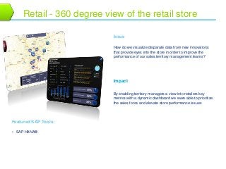 15 
Retail - 360 degree view of the retail store 
Issue 
How do we visualize disparate data from new innovations 
that provide eyes into the store in order to improve the 
performance of our sales territory management teams? 
Impact 
By enabling territory managers a view into retailers key 
metrics with a dynamic dashboard we were able to prioritize 
the sales force and elevate store performance issues 
Featured SAP Tools: 
• SAP HANA® 
 