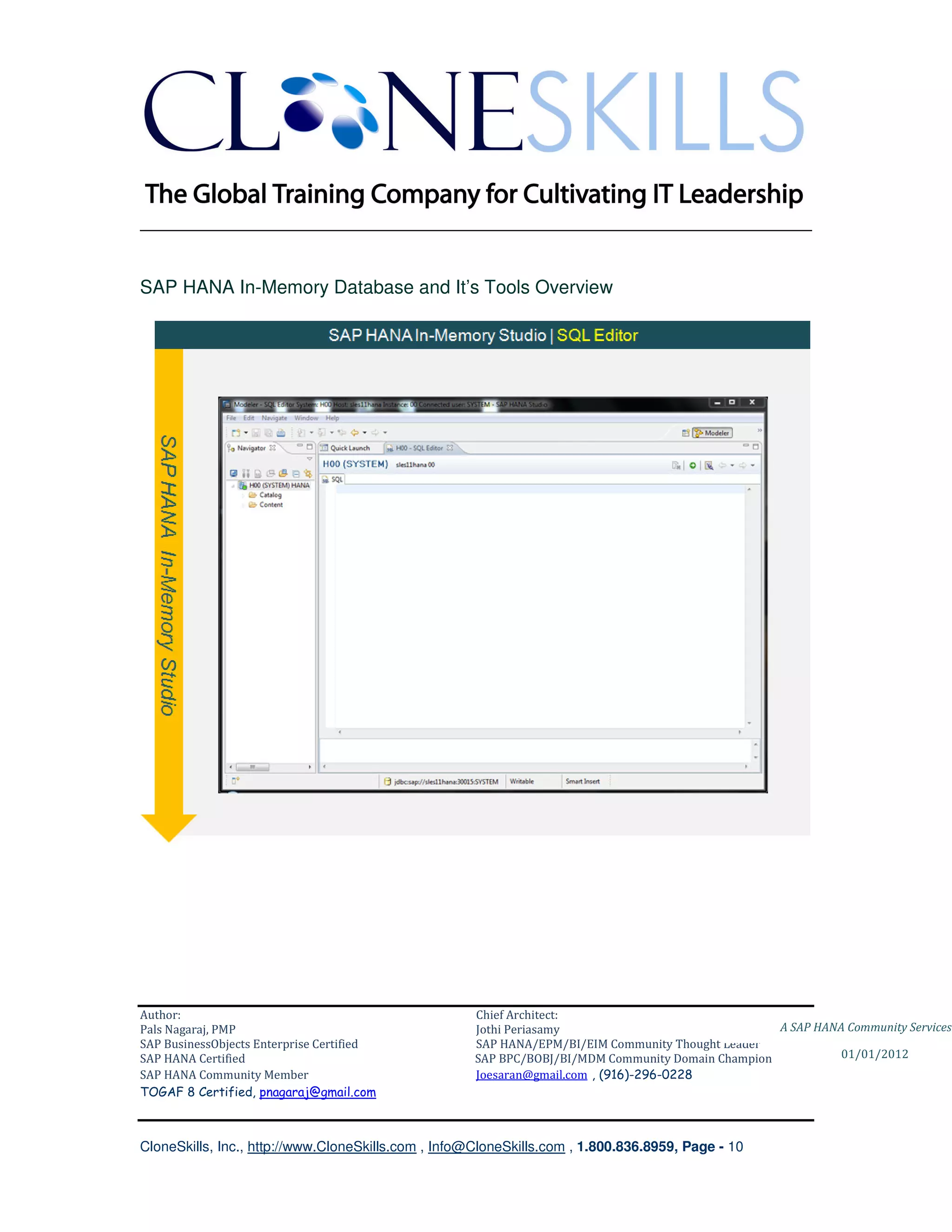 ________________________________________________________________________


SAP HANA In-Memory Database and It’s Tools Overview




Author:                                              Chief Architect:
Pals Nagaraj, PMP                                    Jothi Periasamy                               A SAP HANA Community Services
SAP BusinessObjects Enterprise Certified             SAP HANA/EPM/BI/EIM Community Thought Leader
SAP HANA Certified                                   SAP BPC/BOBJ/BI/MDM Community Domain Champion           01/01/2012
SAP HANA Community Member                            Joesaran@gmail.com , (916)-296-0228
TOGAF 8 Certified, pnagaraj@gmail.com



CloneSkills, Inc., http://www.CloneSkills.com , Info@CloneSkills.com , 1.800.836.8959, Page - 10
 