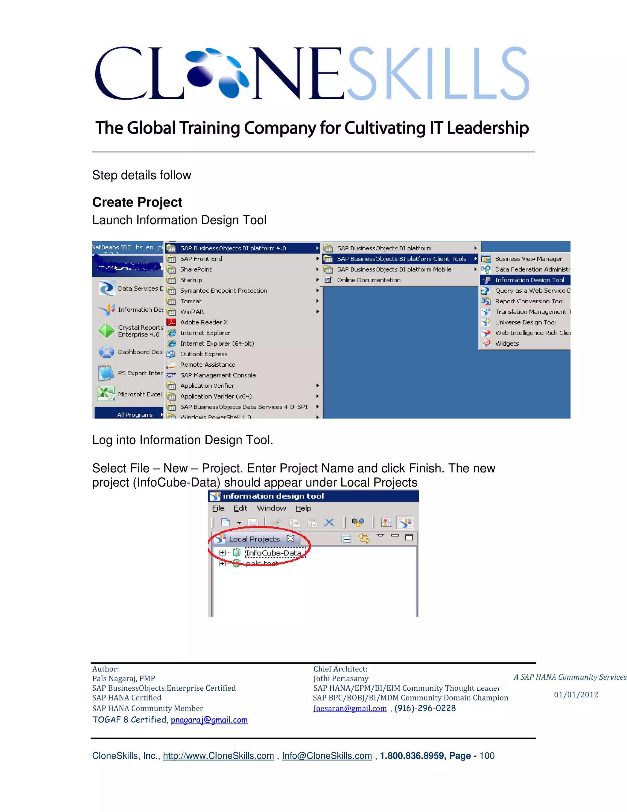 ________________________________________________________________________

Step details follow

Create Project
Launch Information Design Tool




Log into Information Design Tool.

Select File – New – Project. Enter Project Name and click Finish. The new
project (InfoCube-Data) should appear under Local Projects




Author:                                              Chief Architect:
Pals Nagaraj, PMP                                    Jothi Periasamy                               A SAP HANA Community Services
SAP BusinessObjects Enterprise Certified             SAP HANA/EPM/BI/EIM Community Thought Leader
SAP HANA Certified                                   SAP BPC/BOBJ/BI/MDM Community Domain Champion           01/01/2012
SAP HANA Community Member                            Joesaran@gmail.com , (916)-296-0228
TOGAF 8 Certified, pnagaraj@gmail.com



CloneSkills, Inc., http://www.CloneSkills.com , Info@CloneSkills.com , 1.800.836.8959, Page - 100
 