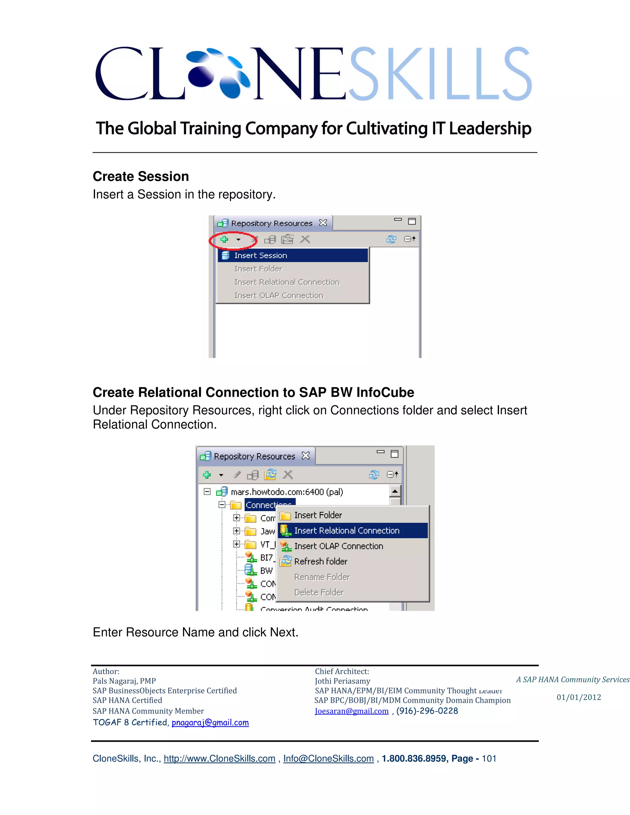 ________________________________________________________________________

Create Session
Insert a Session in the repository.




Create Relational Connection to SAP BW InfoCube
Under Repository Resources, right click on Connections folder and select Insert
Relational Connection.




Enter Resource Name and click Next.


Author:                                              Chief Architect:
Pals Nagaraj, PMP                                    Jothi Periasamy                               A SAP HANA Community Services
SAP BusinessObjects Enterprise Certified             SAP HANA/EPM/BI/EIM Community Thought Leader
SAP HANA Certified                                   SAP BPC/BOBJ/BI/MDM Community Domain Champion           01/01/2012
SAP HANA Community Member                            Joesaran@gmail.com , (916)-296-0228
TOGAF 8 Certified, pnagaraj@gmail.com



CloneSkills, Inc., http://www.CloneSkills.com , Info@CloneSkills.com , 1.800.836.8959, Page - 101
 