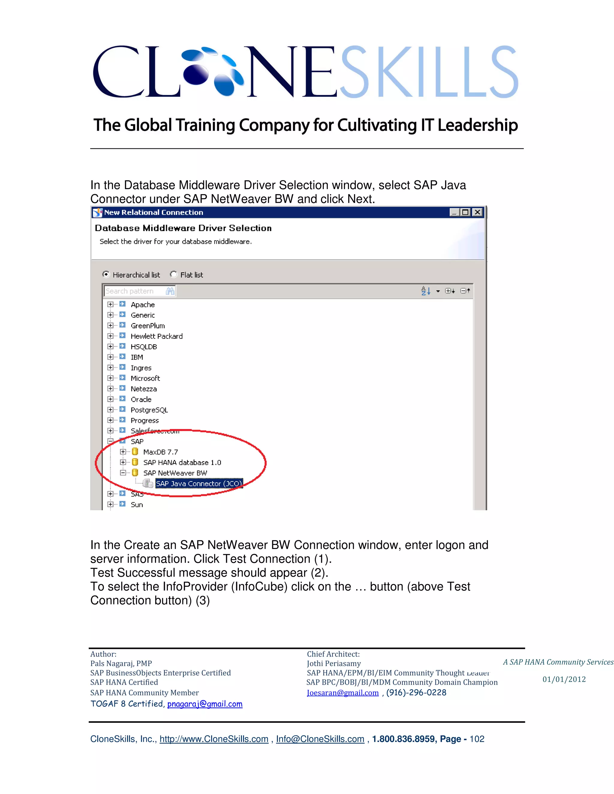 ________________________________________________________________________


In the Database Middleware Driver Selection window, select SAP Java
Connector under SAP NetWeaver BW and click Next.




In the Create an SAP NetWeaver BW Connection window, enter logon and
server information. Click Test Connection (1).
Test Successful message should appear (2).
To select the InfoProvider (InfoCube) click on the … button (above Test
Connection button) (3)



Author:                                              Chief Architect:
Pals Nagaraj, PMP                                    Jothi Periasamy                               A SAP HANA Community Services
SAP BusinessObjects Enterprise Certified             SAP HANA/EPM/BI/EIM Community Thought Leader
SAP HANA Certified                                   SAP BPC/BOBJ/BI/MDM Community Domain Champion           01/01/2012
SAP HANA Community Member                            Joesaran@gmail.com , (916)-296-0228
TOGAF 8 Certified, pnagaraj@gmail.com



CloneSkills, Inc., http://www.CloneSkills.com , Info@CloneSkills.com , 1.800.836.8959, Page - 102
 
