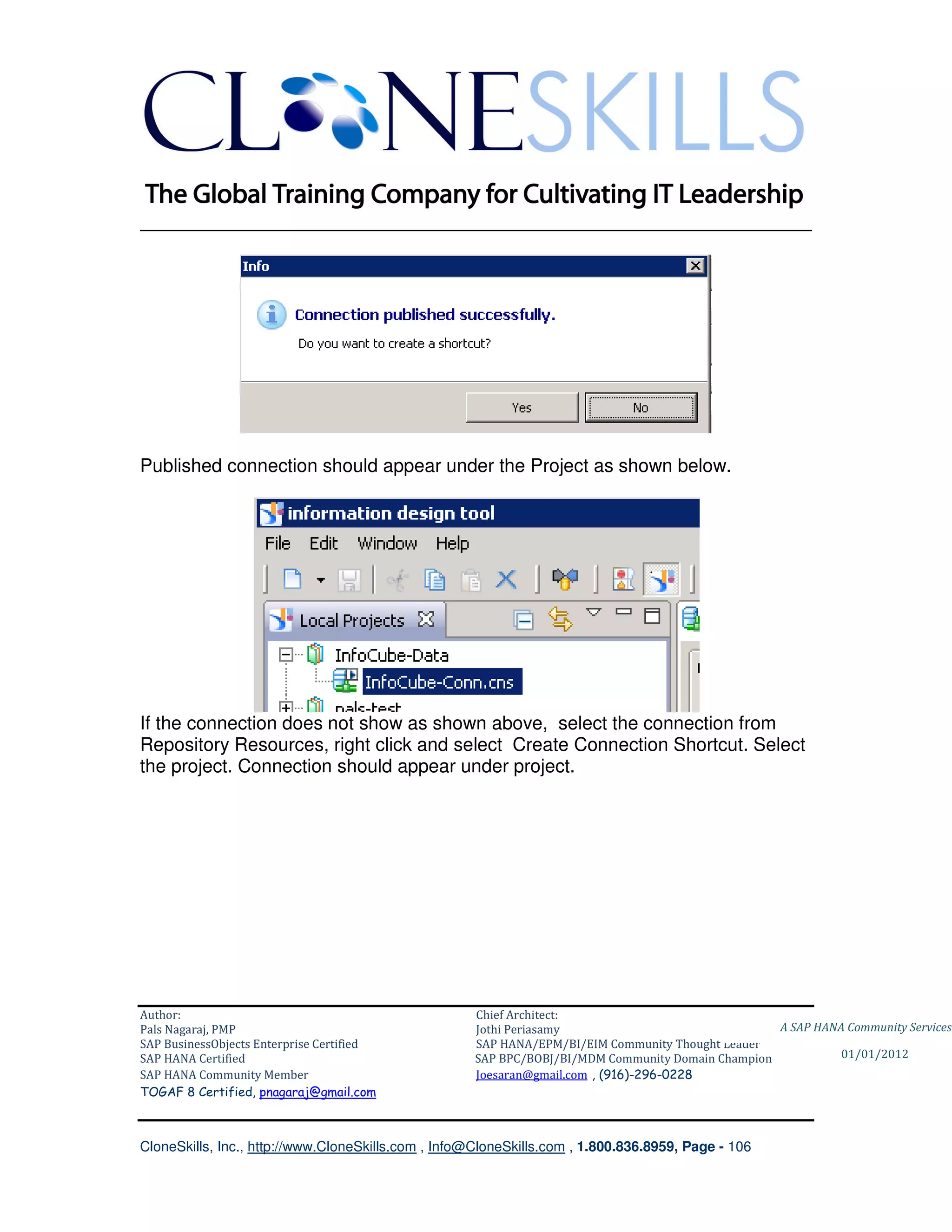________________________________________________________________________




Published connection should appear under the Project as shown below.




If the connection does not show as shown above, select the connection from
Repository Resources, right click and select Create Connection Shortcut. Select
the project. Connection should appear under project.




Author:                                              Chief Architect:
Pals Nagaraj, PMP                                    Jothi Periasamy                               A SAP HANA Community Services
SAP BusinessObjects Enterprise Certified             SAP HANA/EPM/BI/EIM Community Thought Leader
SAP HANA Certified                                   SAP BPC/BOBJ/BI/MDM Community Domain Champion           01/01/2012
SAP HANA Community Member                            Joesaran@gmail.com , (916)-296-0228
TOGAF 8 Certified, pnagaraj@gmail.com



CloneSkills, Inc., http://www.CloneSkills.com , Info@CloneSkills.com , 1.800.836.8959, Page - 106
 