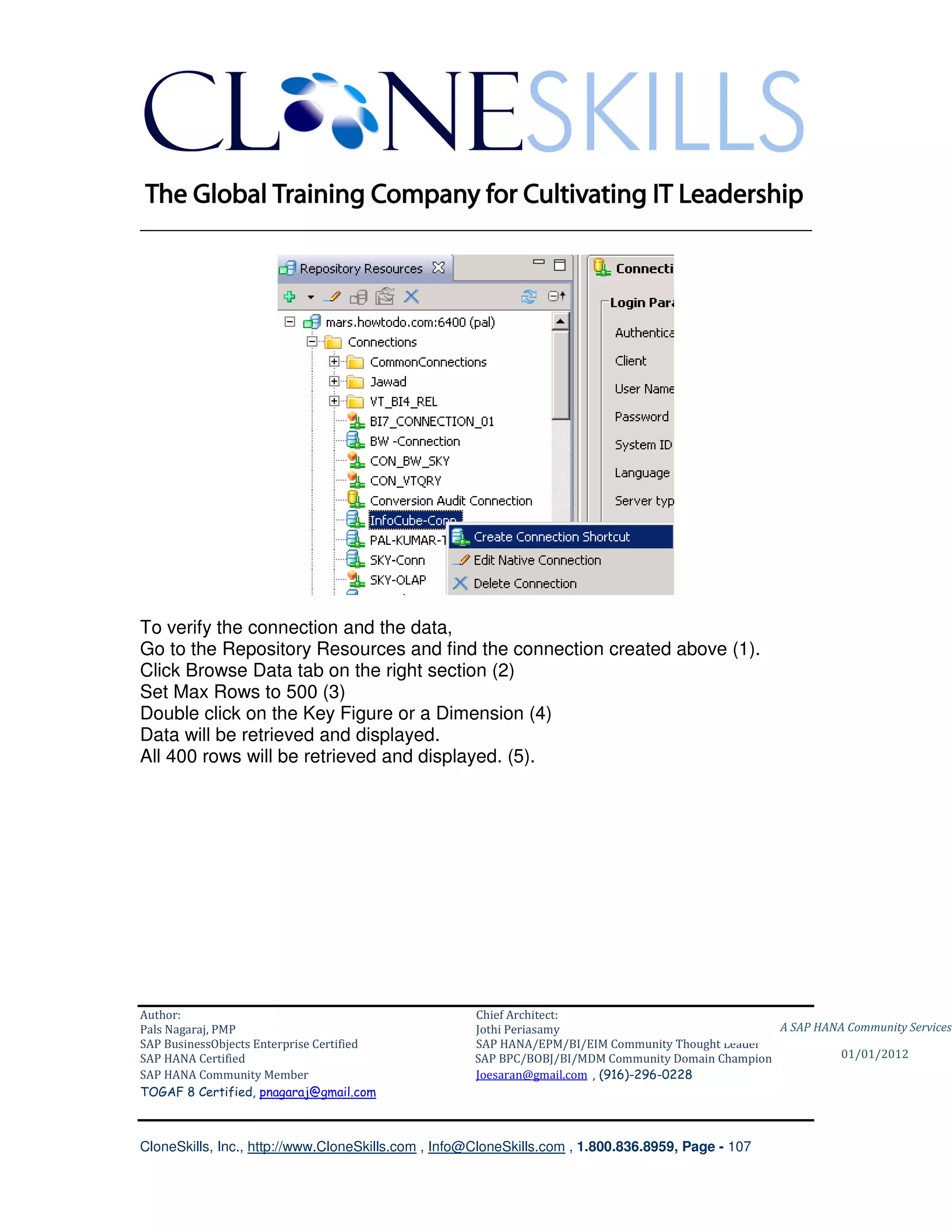 ________________________________________________________________________




To verify the connection and the data,
Go to the Repository Resources and find the connection created above (1).
Click Browse Data tab on the right section (2)
Set Max Rows to 500 (3)
Double click on the Key Figure or a Dimension (4)
Data will be retrieved and displayed.
All 400 rows will be retrieved and displayed. (5).




Author:                                              Chief Architect:
Pals Nagaraj, PMP                                    Jothi Periasamy                               A SAP HANA Community Services
SAP BusinessObjects Enterprise Certified             SAP HANA/EPM/BI/EIM Community Thought Leader
SAP HANA Certified                                   SAP BPC/BOBJ/BI/MDM Community Domain Champion           01/01/2012
SAP HANA Community Member                            Joesaran@gmail.com , (916)-296-0228
TOGAF 8 Certified, pnagaraj@gmail.com



CloneSkills, Inc., http://www.CloneSkills.com , Info@CloneSkills.com , 1.800.836.8959, Page - 107
 