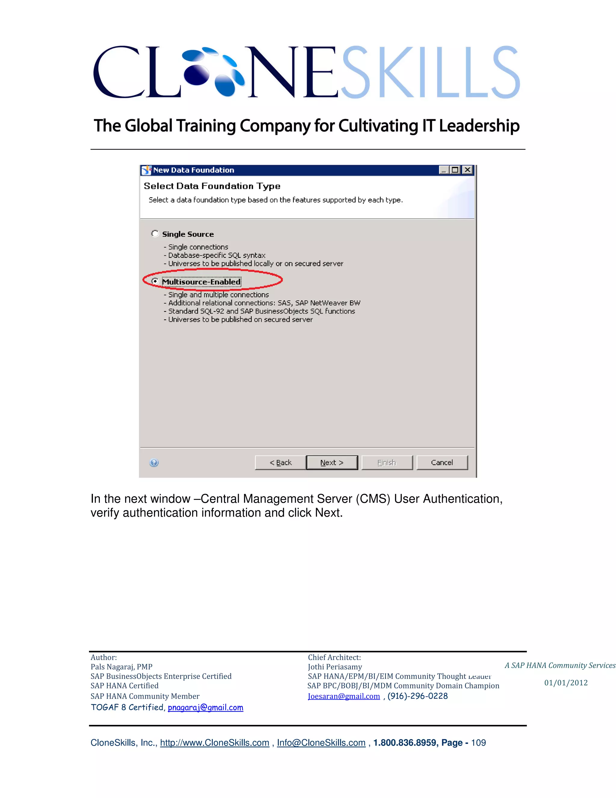 ________________________________________________________________________




In the next window –Central Management Server (CMS) User Authentication,
verify authentication information and click Next.




Author:                                              Chief Architect:
Pals Nagaraj, PMP                                    Jothi Periasamy                               A SAP HANA Community Services
SAP BusinessObjects Enterprise Certified             SAP HANA/EPM/BI/EIM Community Thought Leader
SAP HANA Certified                                   SAP BPC/BOBJ/BI/MDM Community Domain Champion           01/01/2012
SAP HANA Community Member                            Joesaran@gmail.com , (916)-296-0228
TOGAF 8 Certified, pnagaraj@gmail.com



CloneSkills, Inc., http://www.CloneSkills.com , Info@CloneSkills.com , 1.800.836.8959, Page - 109
 