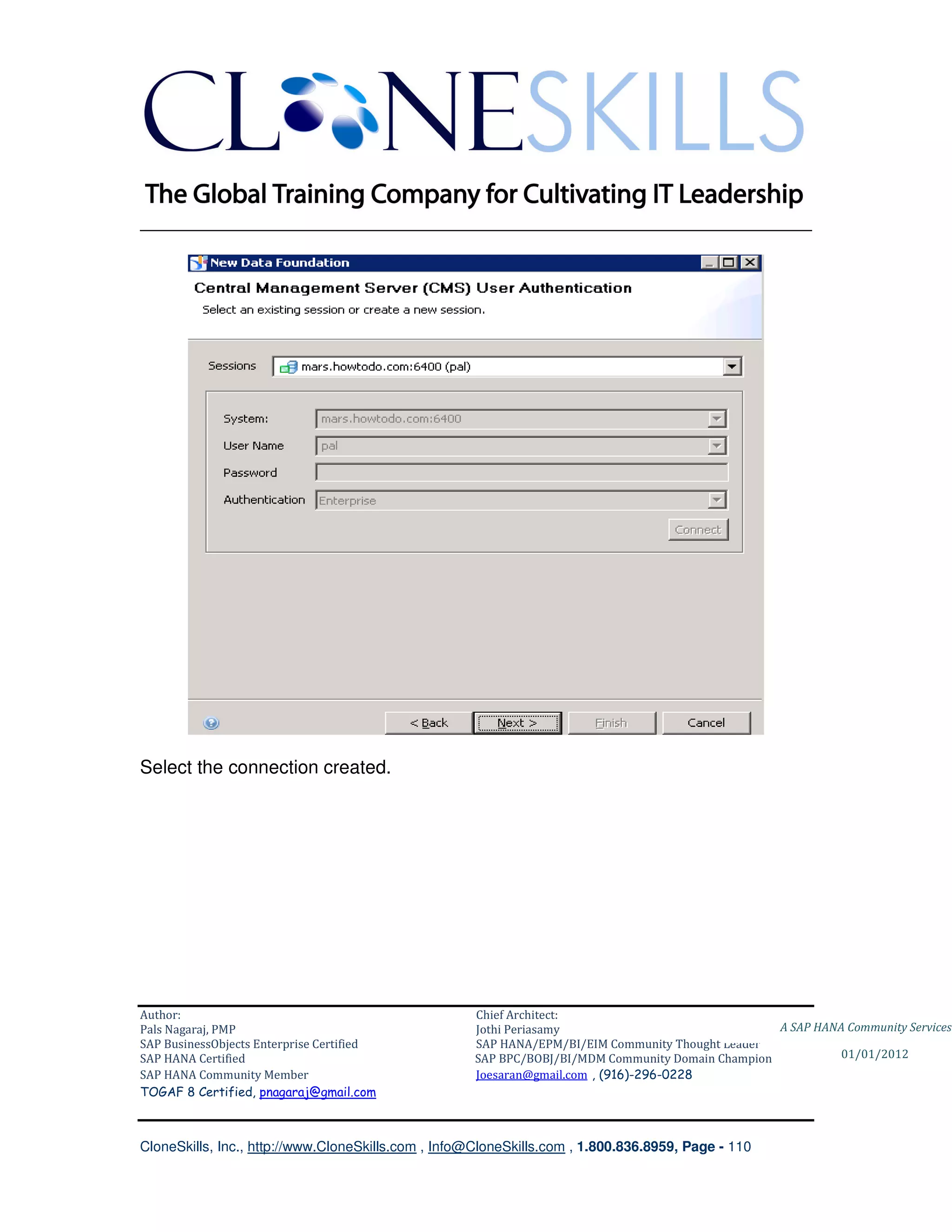 ________________________________________________________________________




Select the connection created.




Author:                                              Chief Architect:
Pals Nagaraj, PMP                                    Jothi Periasamy                               A SAP HANA Community Services
SAP BusinessObjects Enterprise Certified             SAP HANA/EPM/BI/EIM Community Thought Leader
SAP HANA Certified                                   SAP BPC/BOBJ/BI/MDM Community Domain Champion           01/01/2012
SAP HANA Community Member                            Joesaran@gmail.com , (916)-296-0228
TOGAF 8 Certified, pnagaraj@gmail.com



CloneSkills, Inc., http://www.CloneSkills.com , Info@CloneSkills.com , 1.800.836.8959, Page - 110
 