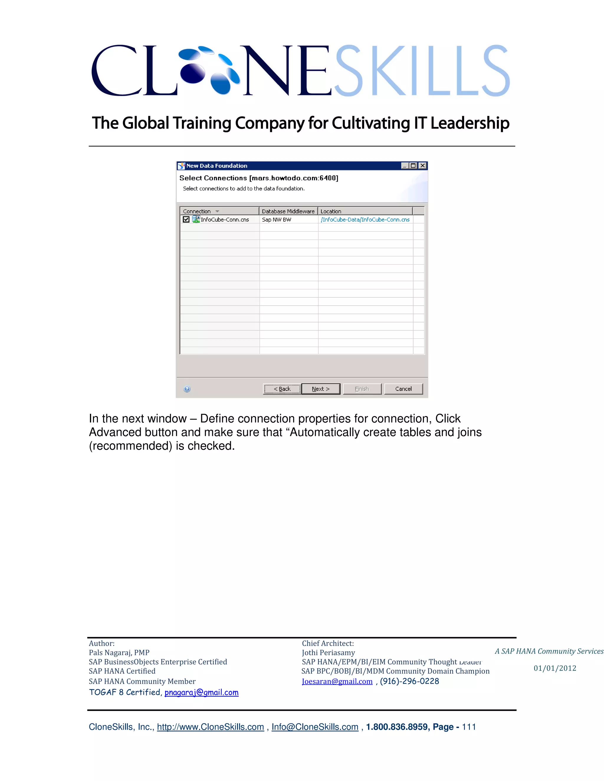 ________________________________________________________________________




In the next window – Define connection properties for connection, Click
Advanced button and make sure that “Automatically create tables and joins
(recommended) is checked.




Author:                                              Chief Architect:
Pals Nagaraj, PMP                                    Jothi Periasamy                               A SAP HANA Community Services
SAP BusinessObjects Enterprise Certified             SAP HANA/EPM/BI/EIM Community Thought Leader
SAP HANA Certified                                   SAP BPC/BOBJ/BI/MDM Community Domain Champion           01/01/2012
SAP HANA Community Member                            Joesaran@gmail.com , (916)-296-0228
TOGAF 8 Certified, pnagaraj@gmail.com



CloneSkills, Inc., http://www.CloneSkills.com , Info@CloneSkills.com , 1.800.836.8959, Page - 111
 