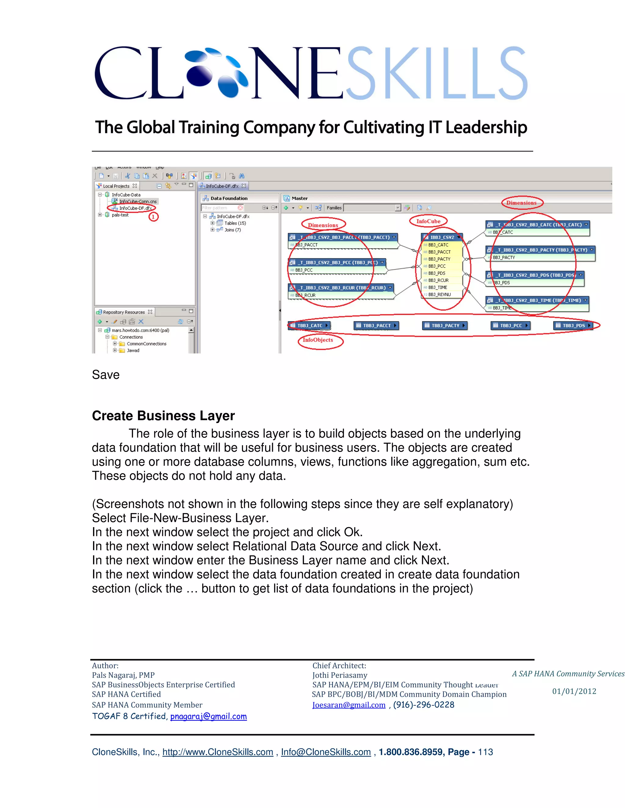 ________________________________________________________________________




Save


Create Business Layer
       The role of the business layer is to build objects based on the underlying
data foundation that will be useful for business users. The objects are created
using one or more database columns, views, functions like aggregation, sum etc.
These objects do not hold any data.

(Screenshots not shown in the following steps since they are self explanatory)
Select File-New-Business Layer.
In the next window select the project and click Ok.
In the next window select Relational Data Source and click Next.
In the next window enter the Business Layer name and click Next.
In the next window select the data foundation created in create data foundation
section (click the … button to get list of data foundations in the project)




Author:                                              Chief Architect:
Pals Nagaraj, PMP                                    Jothi Periasamy                               A SAP HANA Community Services
SAP BusinessObjects Enterprise Certified             SAP HANA/EPM/BI/EIM Community Thought Leader
SAP HANA Certified                                   SAP BPC/BOBJ/BI/MDM Community Domain Champion           01/01/2012
SAP HANA Community Member                            Joesaran@gmail.com , (916)-296-0228
TOGAF 8 Certified, pnagaraj@gmail.com



CloneSkills, Inc., http://www.CloneSkills.com , Info@CloneSkills.com , 1.800.836.8959, Page - 113
 