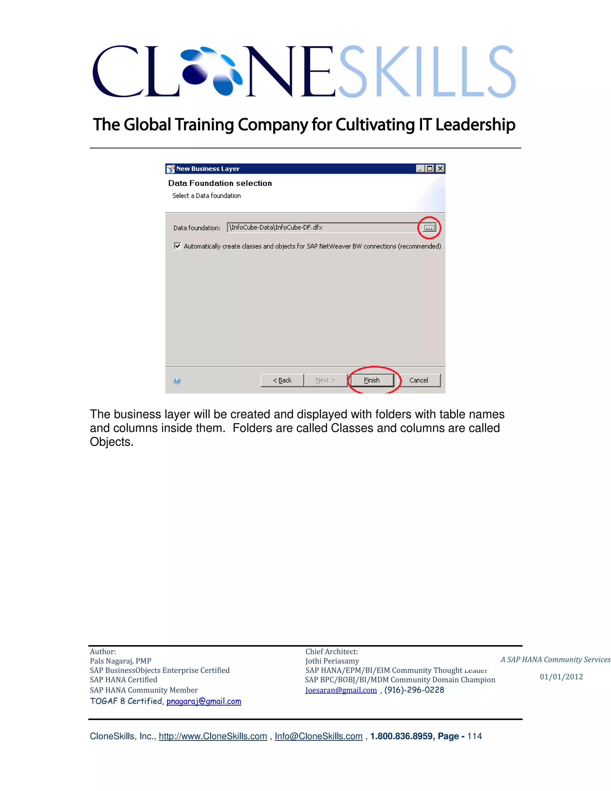 ________________________________________________________________________




The business layer will be created and displayed with folders with table names
and columns inside them. Folders are called Classes and columns are called
Objects.




Author:                                              Chief Architect:
Pals Nagaraj, PMP                                    Jothi Periasamy                               A SAP HANA Community Services
SAP BusinessObjects Enterprise Certified             SAP HANA/EPM/BI/EIM Community Thought Leader
SAP HANA Certified                                   SAP BPC/BOBJ/BI/MDM Community Domain Champion           01/01/2012
SAP HANA Community Member                            Joesaran@gmail.com , (916)-296-0228
TOGAF 8 Certified, pnagaraj@gmail.com



CloneSkills, Inc., http://www.CloneSkills.com , Info@CloneSkills.com , 1.800.836.8959, Page - 114
 