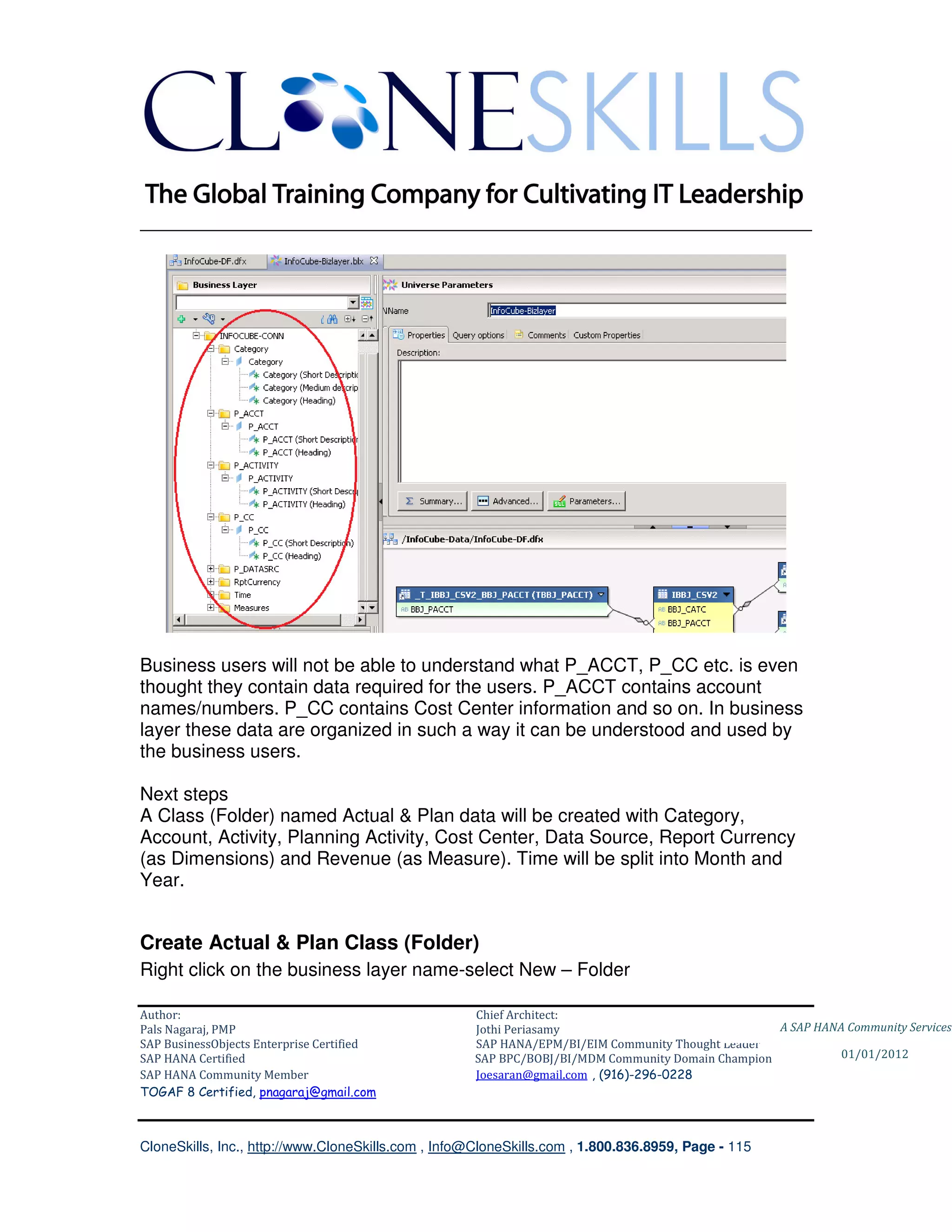 ________________________________________________________________________




Business users will not be able to understand what P_ACCT, P_CC etc. is even
thought they contain data required for the users. P_ACCT contains account
names/numbers. P_CC contains Cost Center information and so on. In business
layer these data are organized in such a way it can be understood and used by
the business users.

Next steps
A Class (Folder) named Actual & Plan data will be created with Category,
Account, Activity, Planning Activity, Cost Center, Data Source, Report Currency
(as Dimensions) and Revenue (as Measure). Time will be split into Month and
Year.


Create Actual & Plan Class (Folder)
Right click on the business layer name-select New – Folder

Author:                                              Chief Architect:
Pals Nagaraj, PMP                                    Jothi Periasamy                               A SAP HANA Community Services
SAP BusinessObjects Enterprise Certified             SAP HANA/EPM/BI/EIM Community Thought Leader
SAP HANA Certified                                   SAP BPC/BOBJ/BI/MDM Community Domain Champion           01/01/2012
SAP HANA Community Member                            Joesaran@gmail.com , (916)-296-0228
TOGAF 8 Certified, pnagaraj@gmail.com



CloneSkills, Inc., http://www.CloneSkills.com , Info@CloneSkills.com , 1.800.836.8959, Page - 115
 