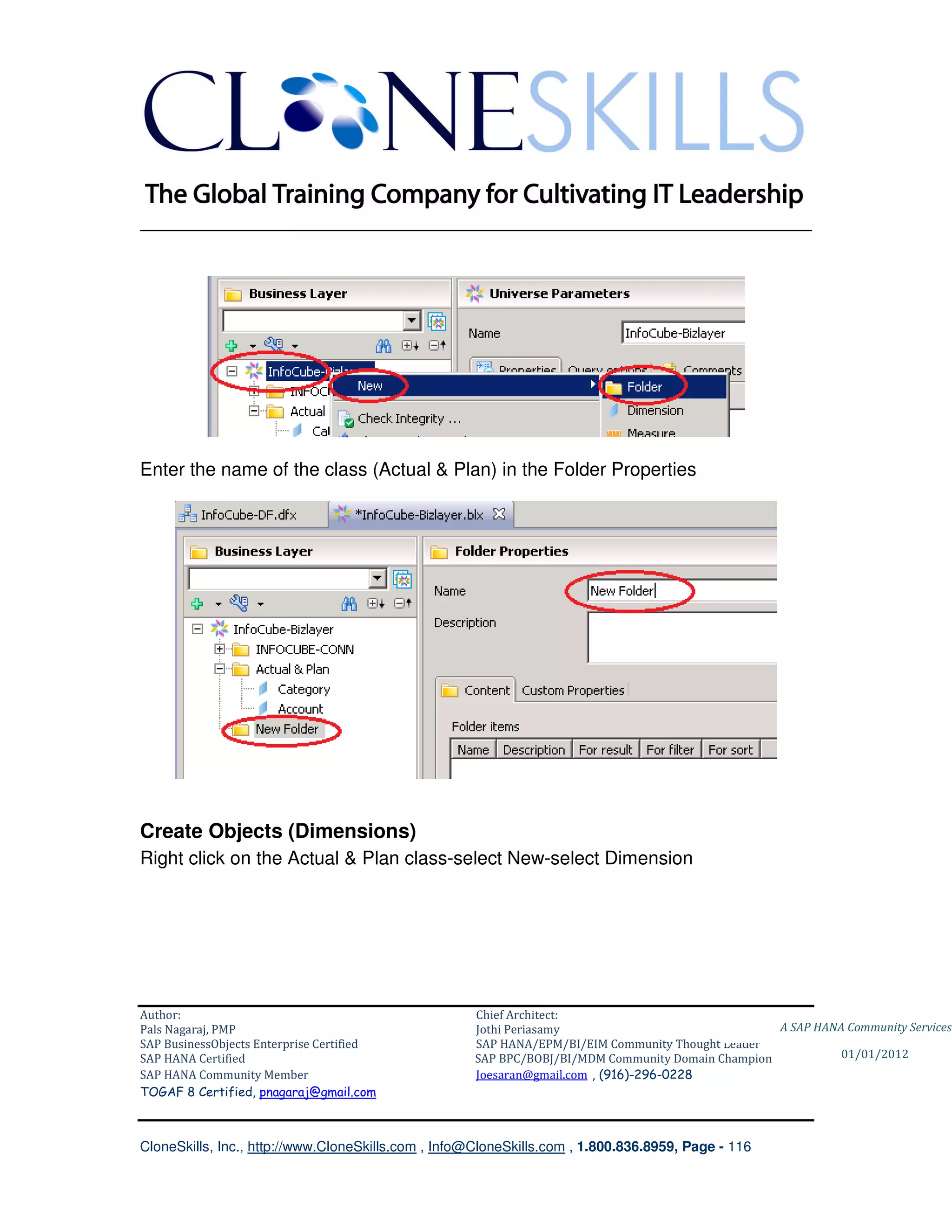 ________________________________________________________________________




Enter the name of the class (Actual & Plan) in the Folder Properties




Create Objects (Dimensions)
Right click on the Actual & Plan class-select New-select Dimension




Author:                                              Chief Architect:
Pals Nagaraj, PMP                                    Jothi Periasamy                               A SAP HANA Community Services
SAP BusinessObjects Enterprise Certified             SAP HANA/EPM/BI/EIM Community Thought Leader
SAP HANA Certified                                   SAP BPC/BOBJ/BI/MDM Community Domain Champion           01/01/2012
SAP HANA Community Member                            Joesaran@gmail.com , (916)-296-0228
TOGAF 8 Certified, pnagaraj@gmail.com



CloneSkills, Inc., http://www.CloneSkills.com , Info@CloneSkills.com , 1.800.836.8959, Page - 116
 