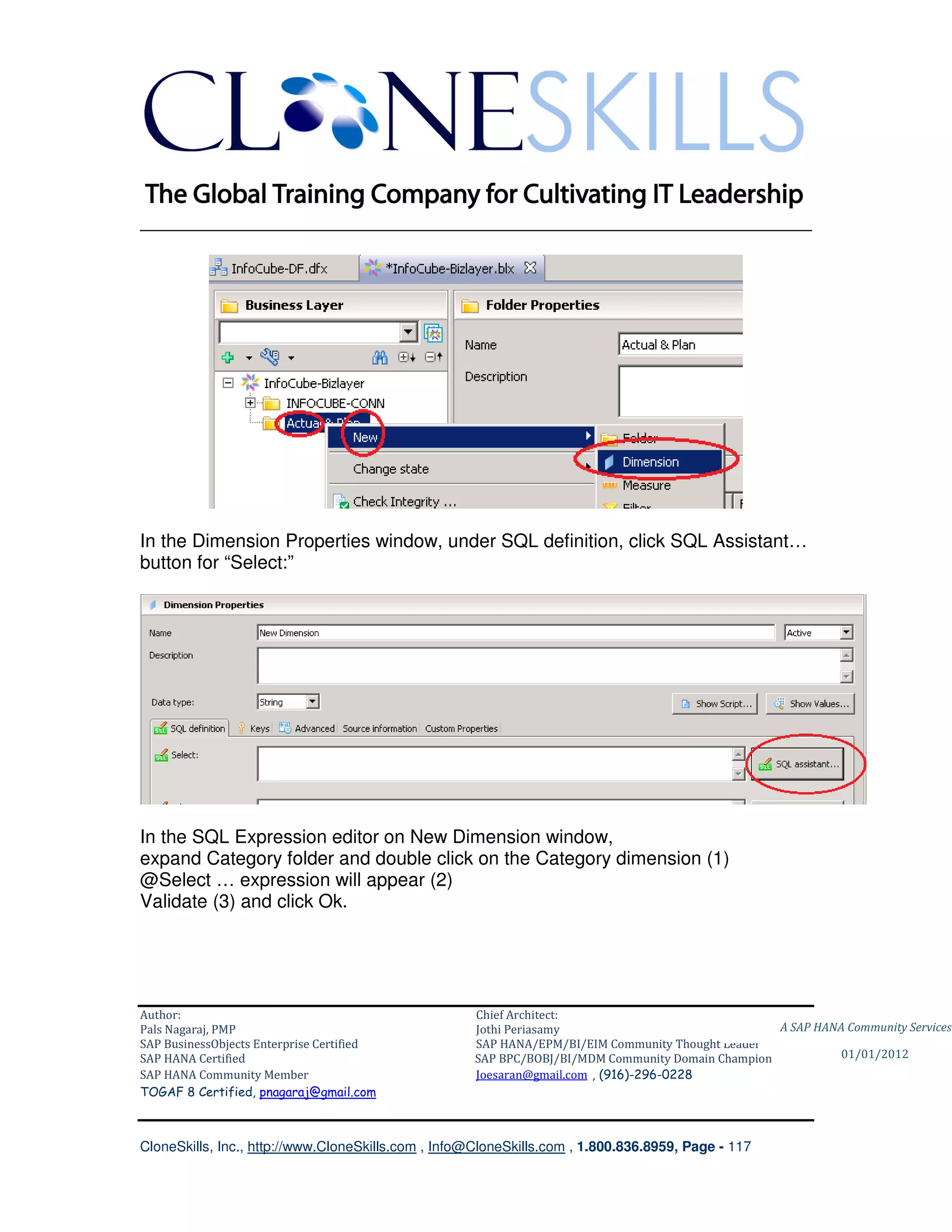 ________________________________________________________________________




In the Dimension Properties window, under SQL definition, click SQL Assistant…
button for “Select:”




In the SQL Expression editor on New Dimension window,
expand Category folder and double click on the Category dimension (1)
@Select … expression will appear (2)
Validate (3) and click Ok.




Author:                                              Chief Architect:
Pals Nagaraj, PMP                                    Jothi Periasamy                               A SAP HANA Community Services
SAP BusinessObjects Enterprise Certified             SAP HANA/EPM/BI/EIM Community Thought Leader
SAP HANA Certified                                   SAP BPC/BOBJ/BI/MDM Community Domain Champion           01/01/2012
SAP HANA Community Member                            Joesaran@gmail.com , (916)-296-0228
TOGAF 8 Certified, pnagaraj@gmail.com



CloneSkills, Inc., http://www.CloneSkills.com , Info@CloneSkills.com , 1.800.836.8959, Page - 117
 