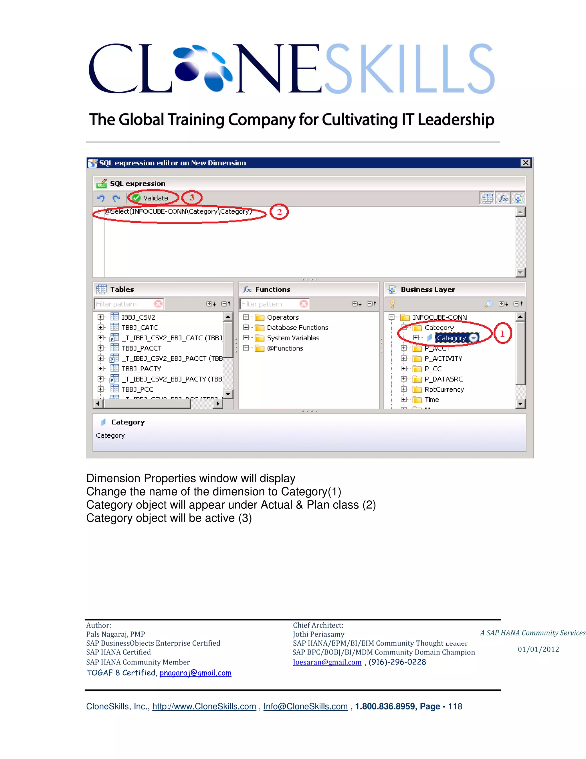 ________________________________________________________________________




Dimension Properties window will display
Change the name of the dimension to Category(1)
Category object will appear under Actual & Plan class (2)
Category object will be active (3)




Author:                                              Chief Architect:
Pals Nagaraj, PMP                                    Jothi Periasamy                               A SAP HANA Community Services
SAP BusinessObjects Enterprise Certified             SAP HANA/EPM/BI/EIM Community Thought Leader
SAP HANA Certified                                   SAP BPC/BOBJ/BI/MDM Community Domain Champion           01/01/2012
SAP HANA Community Member                            Joesaran@gmail.com , (916)-296-0228
TOGAF 8 Certified, pnagaraj@gmail.com



CloneSkills, Inc., http://www.CloneSkills.com , Info@CloneSkills.com , 1.800.836.8959, Page - 118
 