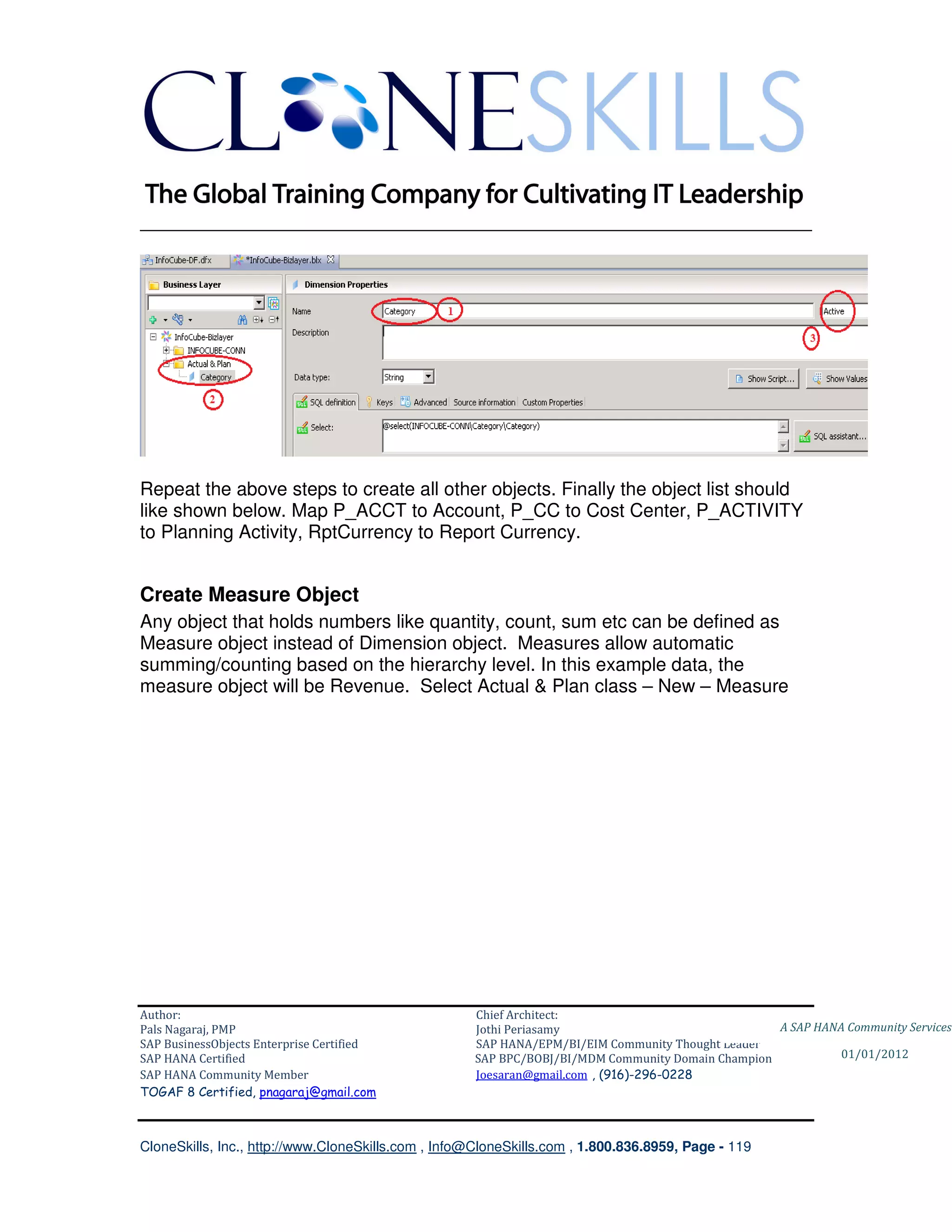 ________________________________________________________________________




Repeat the above steps to create all other objects. Finally the object list should
like shown below. Map P_ACCT to Account, P_CC to Cost Center, P_ACTIVITY
to Planning Activity, RptCurrency to Report Currency.


Create Measure Object
Any object that holds numbers like quantity, count, sum etc can be defined as
Measure object instead of Dimension object. Measures allow automatic
summing/counting based on the hierarchy level. In this example data, the
measure object will be Revenue. Select Actual & Plan class – New – Measure




Author:                                              Chief Architect:
Pals Nagaraj, PMP                                    Jothi Periasamy                               A SAP HANA Community Services
SAP BusinessObjects Enterprise Certified             SAP HANA/EPM/BI/EIM Community Thought Leader
SAP HANA Certified                                   SAP BPC/BOBJ/BI/MDM Community Domain Champion           01/01/2012
SAP HANA Community Member                            Joesaran@gmail.com , (916)-296-0228
TOGAF 8 Certified, pnagaraj@gmail.com



CloneSkills, Inc., http://www.CloneSkills.com , Info@CloneSkills.com , 1.800.836.8959, Page - 119
 