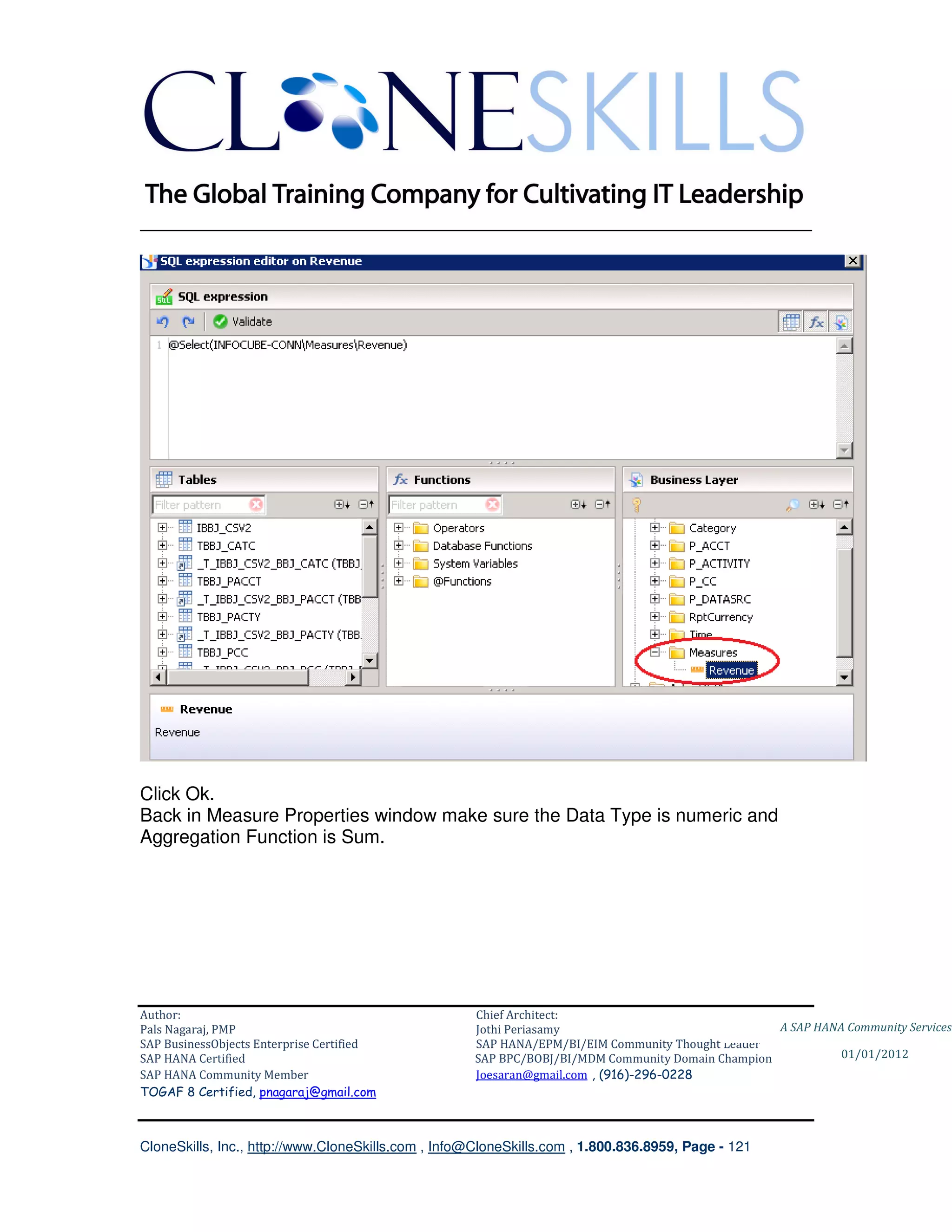 ________________________________________________________________________




Click Ok.
Back in Measure Properties window make sure the Data Type is numeric and
Aggregation Function is Sum.




Author:                                              Chief Architect:
Pals Nagaraj, PMP                                    Jothi Periasamy                               A SAP HANA Community Services
SAP BusinessObjects Enterprise Certified             SAP HANA/EPM/BI/EIM Community Thought Leader
SAP HANA Certified                                   SAP BPC/BOBJ/BI/MDM Community Domain Champion           01/01/2012
SAP HANA Community Member                            Joesaran@gmail.com , (916)-296-0228
TOGAF 8 Certified, pnagaraj@gmail.com



CloneSkills, Inc., http://www.CloneSkills.com , Info@CloneSkills.com , 1.800.836.8959, Page - 121
 