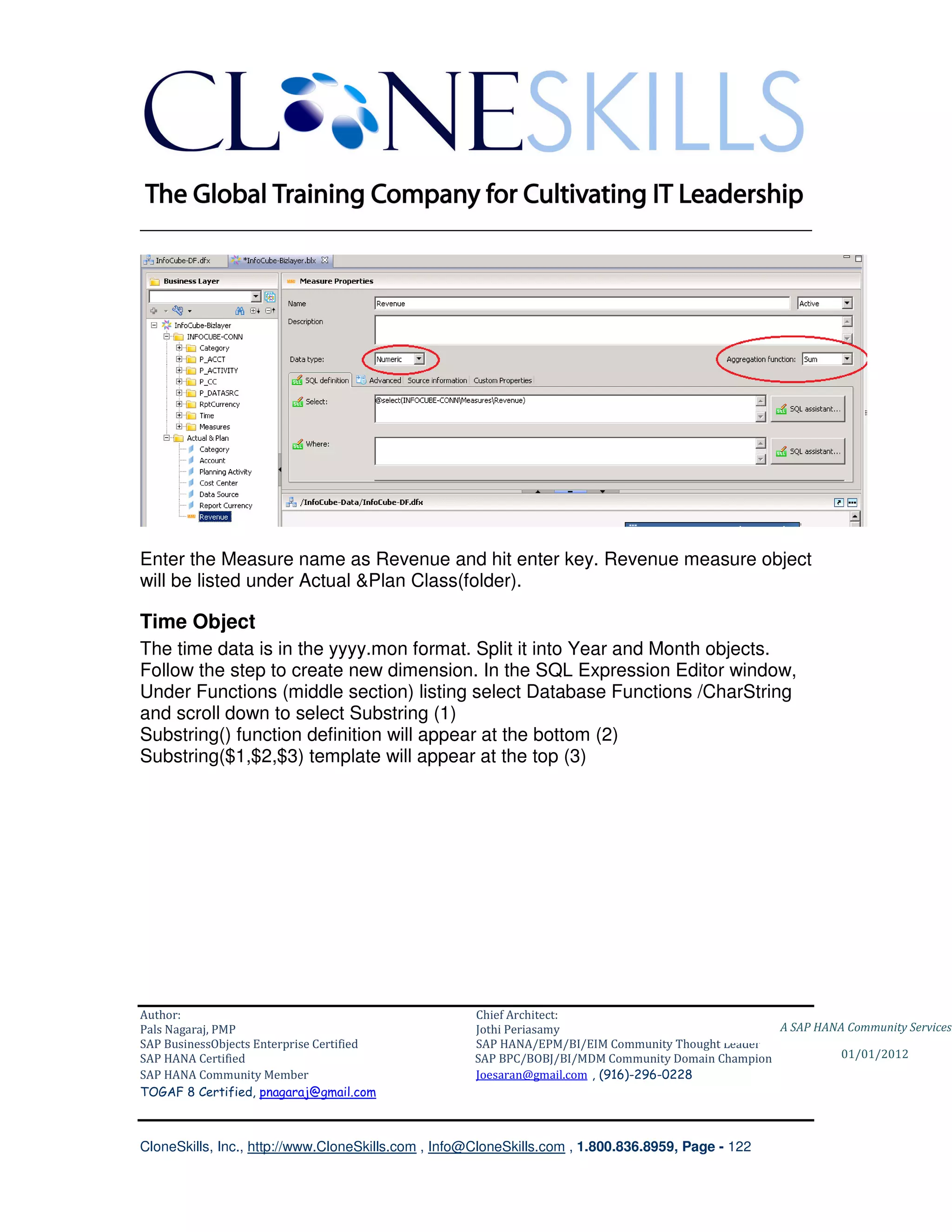 ________________________________________________________________________




Enter the Measure name as Revenue and hit enter key. Revenue measure object
will be listed under Actual &Plan Class(folder).

Time Object
The time data is in the yyyy.mon format. Split it into Year and Month objects.
Follow the step to create new dimension. In the SQL Expression Editor window,
Under Functions (middle section) listing select Database Functions /CharString
and scroll down to select Substring (1)
Substring() function definition will appear at the bottom (2)
Substring($1,$2,$3) template will appear at the top (3)




Author:                                              Chief Architect:
Pals Nagaraj, PMP                                    Jothi Periasamy                               A SAP HANA Community Services
SAP BusinessObjects Enterprise Certified             SAP HANA/EPM/BI/EIM Community Thought Leader
SAP HANA Certified                                   SAP BPC/BOBJ/BI/MDM Community Domain Champion           01/01/2012
SAP HANA Community Member                            Joesaran@gmail.com , (916)-296-0228
TOGAF 8 Certified, pnagaraj@gmail.com



CloneSkills, Inc., http://www.CloneSkills.com , Info@CloneSkills.com , 1.800.836.8959, Page - 122
 