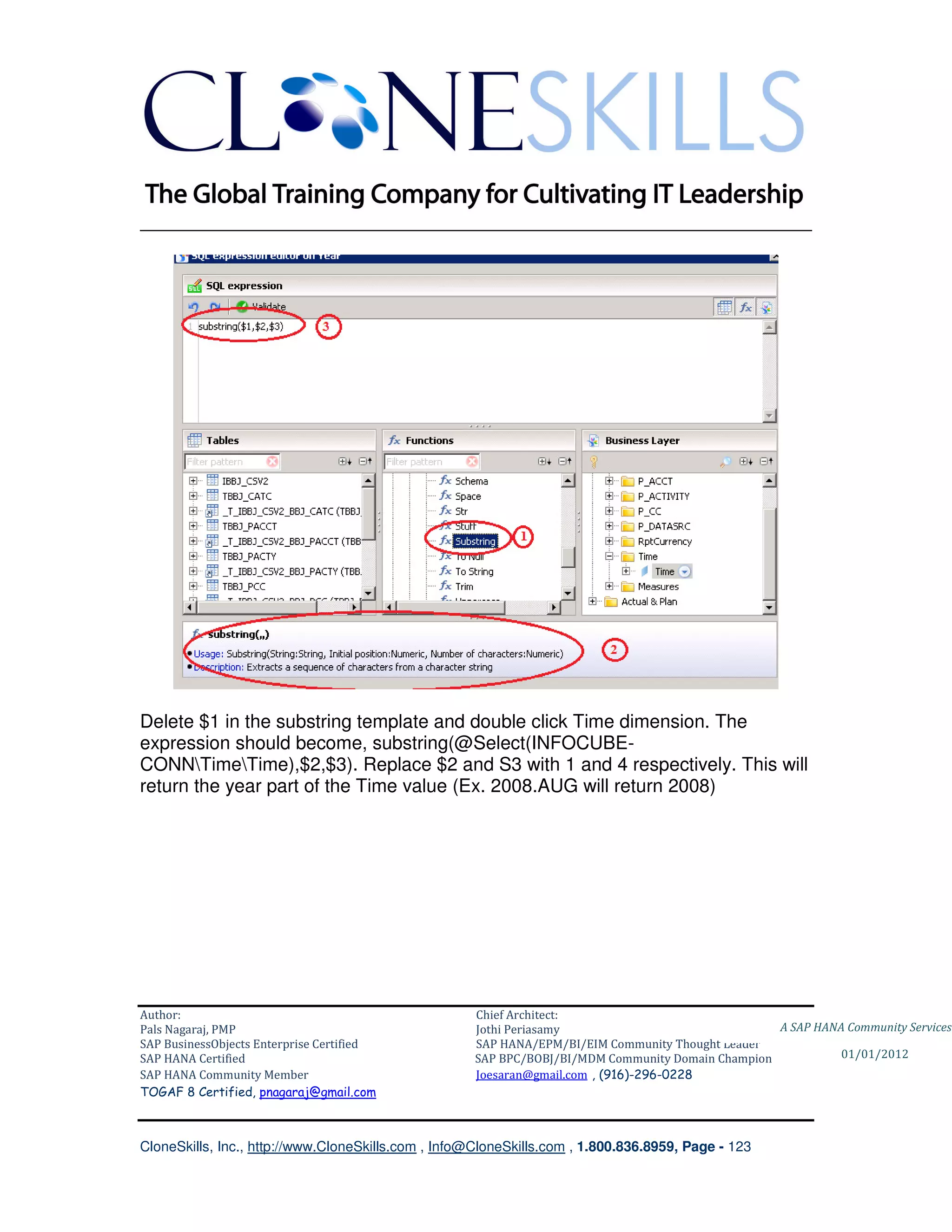 ________________________________________________________________________




Delete $1 in the substring template and double click Time dimension. The
expression should become, substring(@Select(INFOCUBE-
CONNTimeTime),$2,$3). Replace $2 and S3 with 1 and 4 respectively. This will
return the year part of the Time value (Ex. 2008.AUG will return 2008)




Author:                                              Chief Architect:
Pals Nagaraj, PMP                                    Jothi Periasamy                               A SAP HANA Community Services
SAP BusinessObjects Enterprise Certified             SAP HANA/EPM/BI/EIM Community Thought Leader
SAP HANA Certified                                   SAP BPC/BOBJ/BI/MDM Community Domain Champion           01/01/2012
SAP HANA Community Member                            Joesaran@gmail.com , (916)-296-0228
TOGAF 8 Certified, pnagaraj@gmail.com



CloneSkills, Inc., http://www.CloneSkills.com , Info@CloneSkills.com , 1.800.836.8959, Page - 123
 