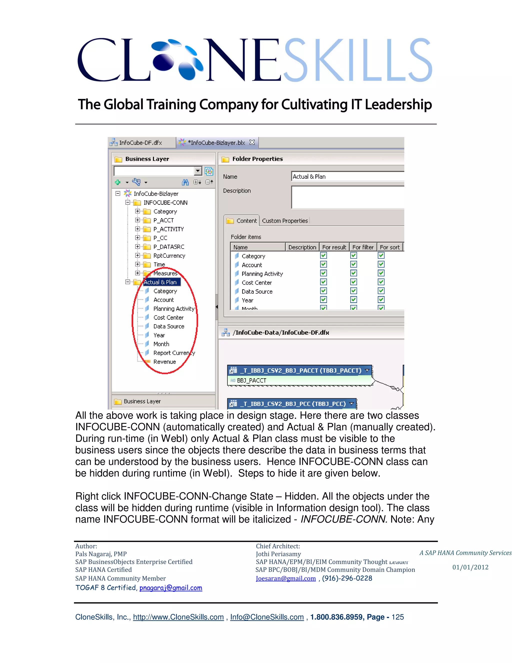 ________________________________________________________________________




All the above work is taking place in design stage. Here there are two classes
INFOCUBE-CONN (automatically created) and Actual & Plan (manually created).
During run-time (in WebI) only Actual & Plan class must be visible to the
business users since the objects there describe the data in business terms that
can be understood by the business users. Hence INFOCUBE-CONN class can
be hidden during runtime (in WebI). Steps to hide it are given below.

Right click INFOCUBE-CONN-Change State – Hidden. All the objects under the
class will be hidden during runtime (visible in Information design tool). The class
name INFOCUBE-CONN format will be italicized - INFOCUBE-CONN. Note: Any

Author:                                              Chief Architect:
Pals Nagaraj, PMP                                    Jothi Periasamy                               A SAP HANA Community Services
SAP BusinessObjects Enterprise Certified             SAP HANA/EPM/BI/EIM Community Thought Leader
SAP HANA Certified                                   SAP BPC/BOBJ/BI/MDM Community Domain Champion           01/01/2012
SAP HANA Community Member                            Joesaran@gmail.com , (916)-296-0228
TOGAF 8 Certified, pnagaraj@gmail.com



CloneSkills, Inc., http://www.CloneSkills.com , Info@CloneSkills.com , 1.800.836.8959, Page - 125
 