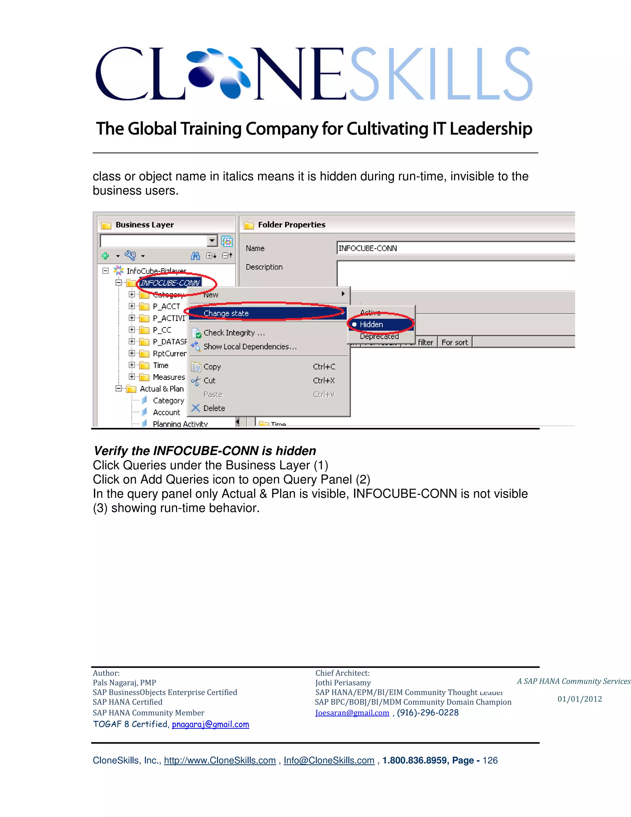 ________________________________________________________________________

class or object name in italics means it is hidden during run-time, invisible to the
business users.




Verify the INFOCUBE-CONN is hidden
Click Queries under the Business Layer (1)
Click on Add Queries icon to open Query Panel (2)
In the query panel only Actual & Plan is visible, INFOCUBE-CONN is not visible
(3) showing run-time behavior.




Author:                                              Chief Architect:
Pals Nagaraj, PMP                                    Jothi Periasamy                               A SAP HANA Community Services
SAP BusinessObjects Enterprise Certified             SAP HANA/EPM/BI/EIM Community Thought Leader
SAP HANA Certified                                   SAP BPC/BOBJ/BI/MDM Community Domain Champion           01/01/2012
SAP HANA Community Member                            Joesaran@gmail.com , (916)-296-0228
TOGAF 8 Certified, pnagaraj@gmail.com



CloneSkills, Inc., http://www.CloneSkills.com , Info@CloneSkills.com , 1.800.836.8959, Page - 126
 